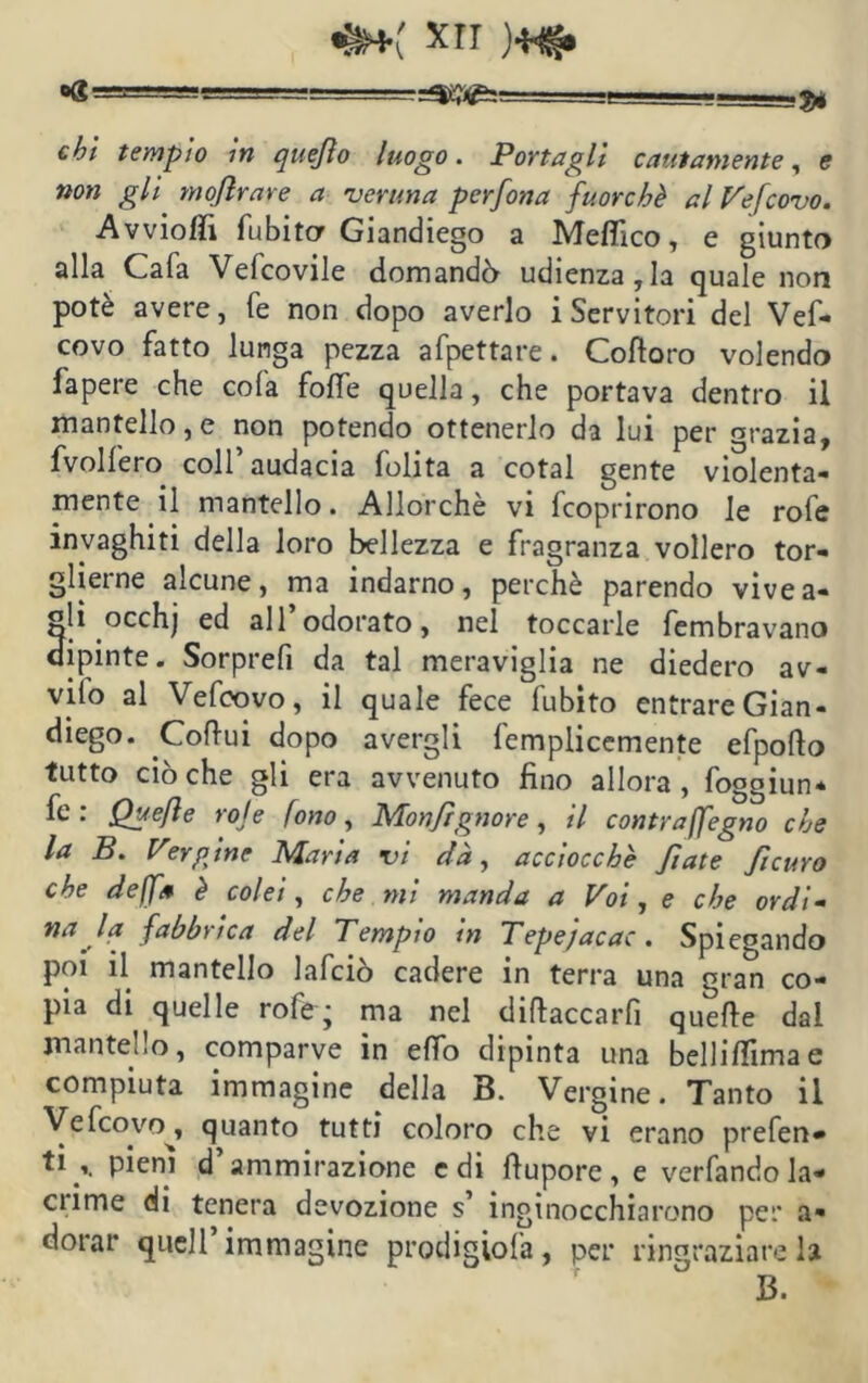 &*( xrr )**§. og =====; j# c^/ tempio in quejìo luogo. Portagli cautamente, e non gli moflrare a 'veruna perfona fuorché al Vefcovo. AvviofTì fubitor Giandiego a Meffico, e giunto alla Cafa Vefcovile domanda udienza,la quale non potè avere, fé non dopo averlo i Servitori del Vef- covo fatto lunga pezza afpettare. Coftoro volendo lapere che cola foffe quella, che portava dentro il mantello,e non potendo ottenerlo da lui per grazia, fvolfero coll’audacia folita a cotal gente violenta- mente il mantello. Allorché vi fcoprirono le rofe invaghiti della loro bellezza e fragranza vollero tor- glierne alcune, ma indarno, perchè parendo vivea- gli occhj ed all’odorato, nel toccarle fembravano dipinte. Sorprefi da tal meraviglia ne diedero av- vilo al Vefcovo, il quale fece fubito entrare Gian- diego. Coftui dopo avergli femplicemente efpofto tutto ciò che gli era avvenuto fino allora , foggiun* fe: Quefle rote fono, Monfìgnore, il cantraffegno che la B. Vergine Maria vi dà, acciocché fiate fcuro che deffa è colei, che mi manda a Voi, e che ordì- na la fabbrica del Tempio in Tepejacac. Spiegando poi il mantello lafciò cadere in terra una gran co- pia di^ quelle rofe; ma nel diftaccarfi quefle dal mantello, comparve in effo dipinta una bellifìimae compiuta immagine della B. Vergine. Tanto il Vefcovo^, quanto tutti coloro che vi erano prefen* ti r pieni d’ammirazione e di ftupore , e verfando la- cnme di tenera devozione s’ inginocchiarono per a- dorar quell immagine prodigiofa, per ringraziare la 13.