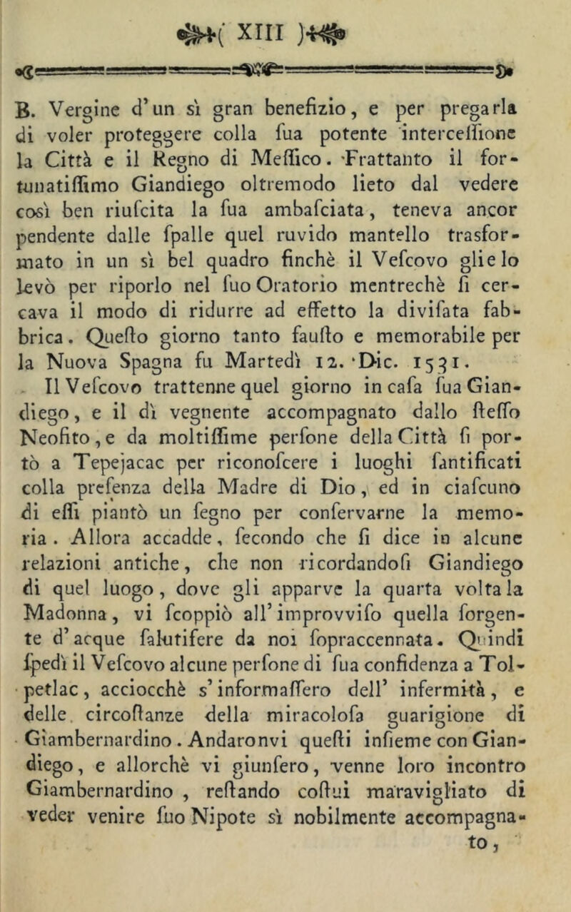 B. Vergine d’un sì gran benefizio, e per pregarla di voler proteggere colla fua potente intercelììonc la Città e il Regno di Medico. -Frattanto il for- tunatifitmo Giandiego oltremodo lieto dal vedere così ben riufcita la fua ambafciata, teneva ancor pendente dalle fpalle quel ruvido mantello trasfor- mato in un sì bel quadro finché il Vefcovo glielo levò per riporlo nel fuo Oratorio mentrechè fi cer- cava il modo di ridurre ad effetto la divifata fab- brica . Quello giorno tanto faufio e memorabile per la Nuova Spagna fu Martedì 12.‘Die. 1531. Il Vefcovo trattenne quel giorno in cafa fua Gian- diego, e il dì vegnente accompagnato dallo fteffo Neofito,e da moltiflìme perfone della Città lì por- tò a Tepejacac per riconofcere i luoghi fantificati colla prefenza della Madre di Dio, ed in ciafcuno di elfi piantò un fegno per confervarne la memo- ria . Allora accadde, fecondo che fi dice in alcune relazioni antiche, che non -ri cordandoci Giandiego di quel luogo, dove gli apparve la quarta voltala Madonna, vi feoppiò all’improvvifo quella figgen- te d’acque fakitifere da noi fopraccennata. Q indi Ipedì il Vefcovo alcune perfone di fua confidenza a Tol- petlac , acciocché s’informafiero dell’ infermità , e delle circofianze della miracolofa guarigione di Gìambernardino . Andaronvi quelli infieme con Gian- diego , e allorché vi giunfero, venne loro incontro Giambernardino , refiando cofiui maravigliato di veder venire fuo Nipote sì nobilmente accompagna- to,