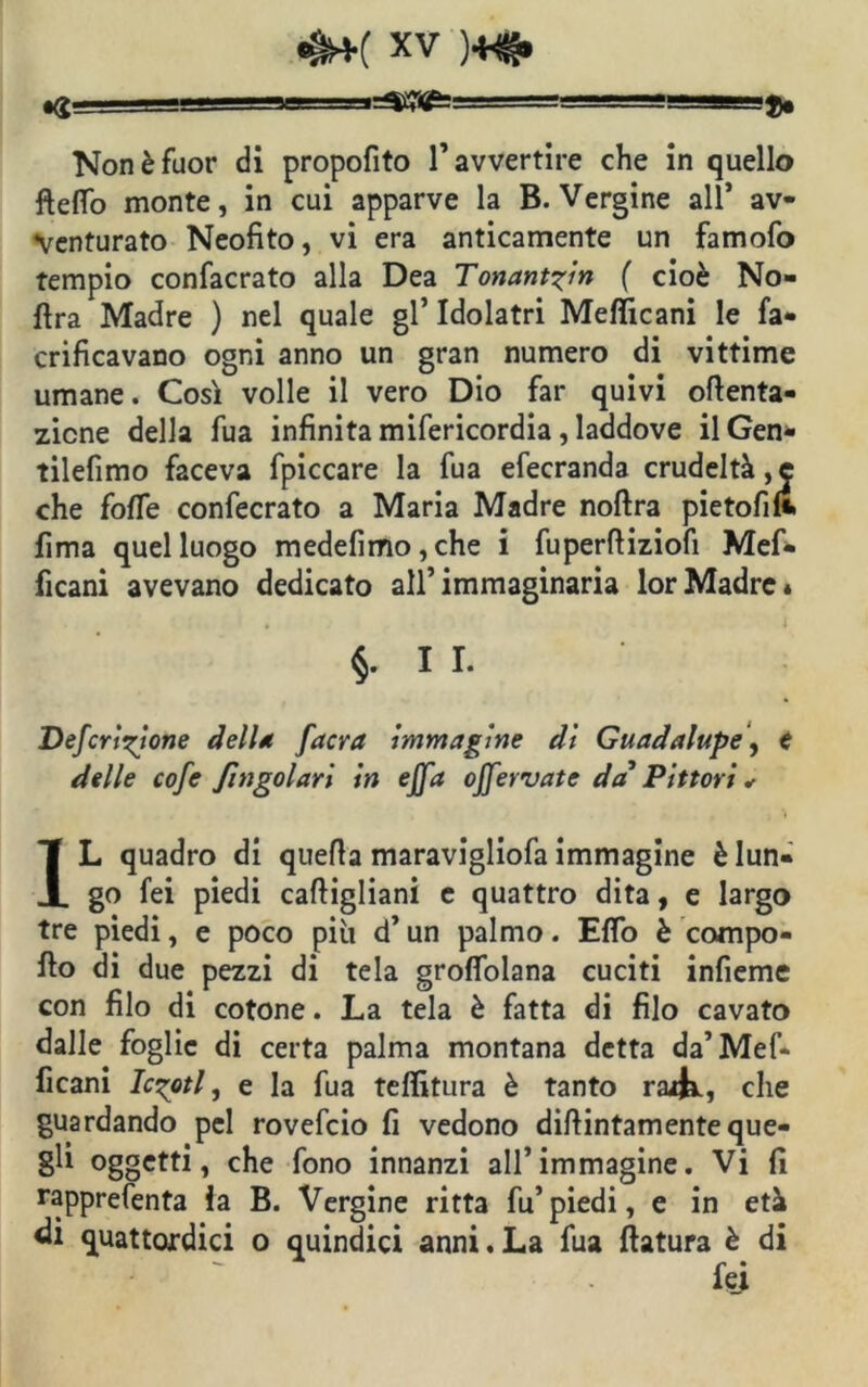 ><S ===' ■'ii-i Non è fuor di propofito l’avvertire che in quello fteflo monte, in cui apparve la B. Vergine all* av- venturato Neofito, vi era anticamente un famofo tempio confacrato alla Dea Tonant?in ( cioè No- ftra Madre ) nel quale gl’ Idolatri Mefficani le fa- crificavano ogni anno un gran numero di vittime umane. Così volle il vero Dio far quivi oftenta- zicne della fua infinita mifericordia, laddove ilGen- tilefimo faceva fpiccare la fua efecranda crudeltà, e che foffe confecrato a Maria Madre noftra pietofilt lima quel luogo medefimo, che i fuperffiziofi Mef* ficani avevano dedicato all’immaginaria lorMadre* $.11. Deferitone dell* /'aera immagine di Guadalupe, € delle cofe fingolari in effa offervate da' Pittori * IL quadro di quella maravigliofa immagine è lun- go fei piedi cafiigliani e quattro dita, e largo tre piedi, e poco più d’ un palmo. Eflo è compo- llo di due pezzi di tela grofifolana cuciti infieme con filo di cotone. La tela è fatta di filo cavato dalle foglie di certa palma montana detta da’ Mef- ficani lesoti, e la fua teffitura è tanto rarK, che guardando pel rovefeio fi vedono diftintamente que- gli oggetti, che fono innanzi all’immagine. Vi fi rapprefenta ia B. Vergine ritta fu’piedi, e in età «li quattordici o quindici anni. La fua ftatura è di