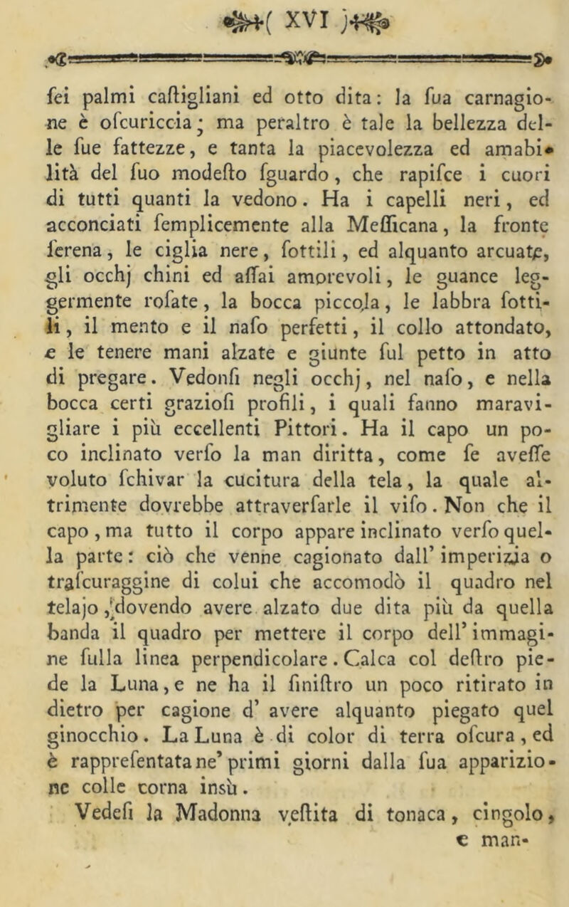 «g•• ■ Jimar-ww ■ ■ g> fei palmi caftigliani ed otto dita : la fua carnagio- ne è ofcuricc-ia* ma peraltro è tale la bellezza del- le fue fattezze, e tanta la piacevolezza ed amabi* lità del luo modello fguardo, che rapifee i cuori di tutti quanti la vedono. Ha i capelli neri, ed acconciati femplicemente alla Meflicana, la fronte lerena, le ciglia nere, fottili, ed alquanto arcuata, gli occhj chini ed affai amorevoli, le guance leg- germente rofate , la bocca piccoja, le labbra fotti- li , il mento e il nafo perfetti, il collo attondato, e le tenere mani alzate e giunte fui petto in atto di pregare. Vgdonfi negli occhj, nel nafo, e nella bocca certi graziofi profili, i quali fanno maravi- gliare i piu eccellenti Pittori. Ha il capo un po- co inclinato verfo la man diritta, come fe aveffe voluto fchivar la cucitura della tela, la quale al- tamente dovrebbe attraverfarle il vifo. Non che il capo , ma tutto il corpo appare inclinato verfo quel- la parte : ciò che venne cagionato dall’ imperizia o tralcuraggine di colui che accomodò il quadro nel telajo ^dovendo avere alzato due dita piu da quella banda il quadro per mettere il corpo dell’immagi- ne fulla linea perpendicolare. Calca col deliro pie- de la Luna, e ne ha il finiftro un poco ritirato in dietro per cagione d’ avere alquanto piegato quel ginocchio. La Luna è di color di terra ofeura , ed è rapprefentatane’primi giorni dalla fua apparizio- ne colle corna insù. Vedefi la Madonna veftita di tonaca, cingolo, c man-