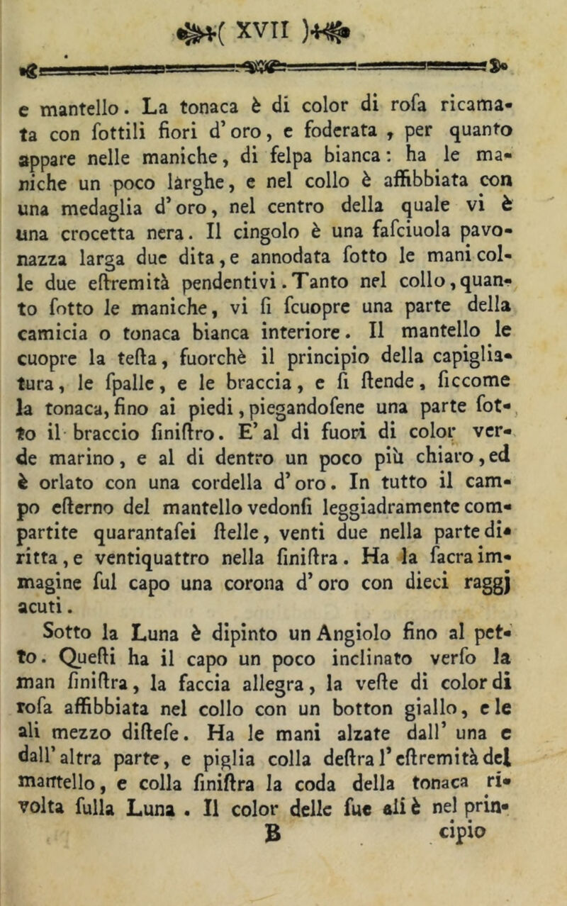»gL— —'^rmai~?=s=~ $c c mantello. La tonaca è di color di rofa ricama- ta con Lottili fiori d’oro, e foderata , per quanto appare nelle maniche, di felpa bianca : ha le ma- niche un poco larghe, e nel collo è affibbiata con una medaglia d’oro, nel centro della quale vi è una crocetta nera. Il cingolo è una fafciuola pavo- nazza larga due dita, e annodata fotto le mani col- le due eftremità pendentivi .Tanto nel collo,quan- to fotto le maniche, vi fi fcuopre una parte della camicia o tonaca bianca interiore. Il mantello le cuopre la tefta, fuorché il principio della capiglia- tura, le fpallc, e le braccia, e fi ftende, fìccome la tonaca, fino ai piedi, piegandofene una parte fot- to il braccio finifiro. E’al di fuori di color ver- de marino, e al di dentro un poco pih chiaro, ed è orlato con una cordella d’oro. In tutto il cam- po efierno del mantello vedonfi leggiadramente com- partite quarantafei ftelle, venti due nella parte di* ritta, e ventiquattro nella finifira . Ha la facra im- magine fui capo una corona d’oro con dieci raggj acuti. Sotto la Luna è dipinto un Angiolo fino al pet- to. Quelli ha il capo un poco inclinato verfo la man finifira, la faccia allegra, la velie di colordi rofa affibbiata nel collo con un botton giallo, eie ali mezzo difiefe. Ha le mani alzate dall’ una e dall’altra parte, e piglia colla delira 1* eli remi tà del mantello, e colla finifira la coda della tonaca ri- volta fulla Luna . Il color delle fuc ali è nel prin- B cipio