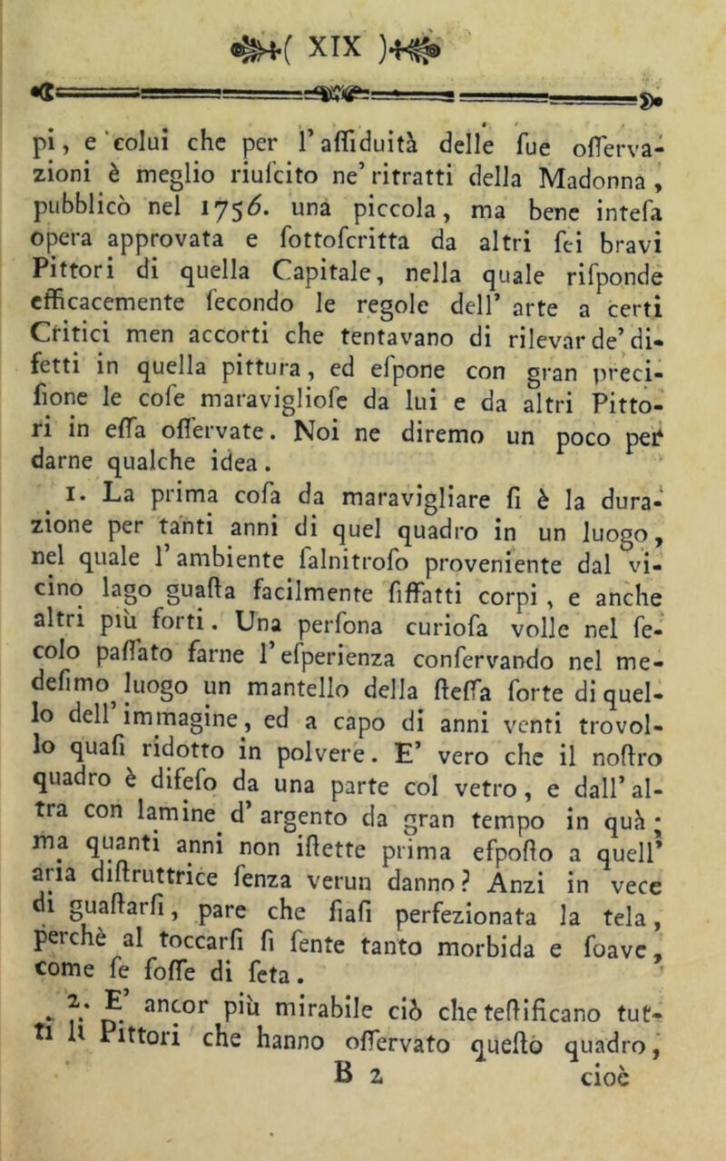 ^=========g======a=: g3Sìgs=g=g jj •. * » pi, e colui che per l’affiduità delle lue oflerva- zioni è meglio riufeito ne’ ritratti della Madonna , pubblicò nel 1756. una piccola, ma bene intefa opera approvata e fottoferitta da altri Tei bravi Pittori di quella Capitale, nella quale rifponde efficacemente fecondo le regole dell’ arte a certi Critici men accorti che tentavano di rilevar de’di- fetti in quella pittura, ed elpone con gran preci- sone le cole maravigliofe da lui e da altri Pitto- ri in e Sa ofiervate. Noi ne diremo un poco pei^ darne qualche idea. I* La prima cofa da maravigliare fi è la dura- zione per tanti anni di quel quadro in un luogo, nel quale 1 ambiente falnitrofo proveniente dal vi- cino lago guada facilmente fiffatti corpi , e anche altri più forti. Una perfona curiofa volle nel fe- colo paflato farne 1 efperienza confervando nel me* defimo Juogo un mantello della defila forte di quel- lo dell immagine, ed a capo di anni venti trovol- lo quafi ridotto in polvere. E’ vero che il noftro quadro è difefo da una parte col vetro, e dall’al- tra con lamine, d’ argento da gran tempo in quà ; ma quanti anni non idette prima efpodo a quell* aria didruttrice fenza verun danno? Anzi in vece di guadarli, pare che fìafi perfezionata la tela, perchè al toccarfi fi fente tanto morbida e foave, come fe fofTe di feta. * r* D** an^°r P*u m*ra^e ciò che teflificano tut- ti U Pittori che hanno offervato quello quadro, B z cioè