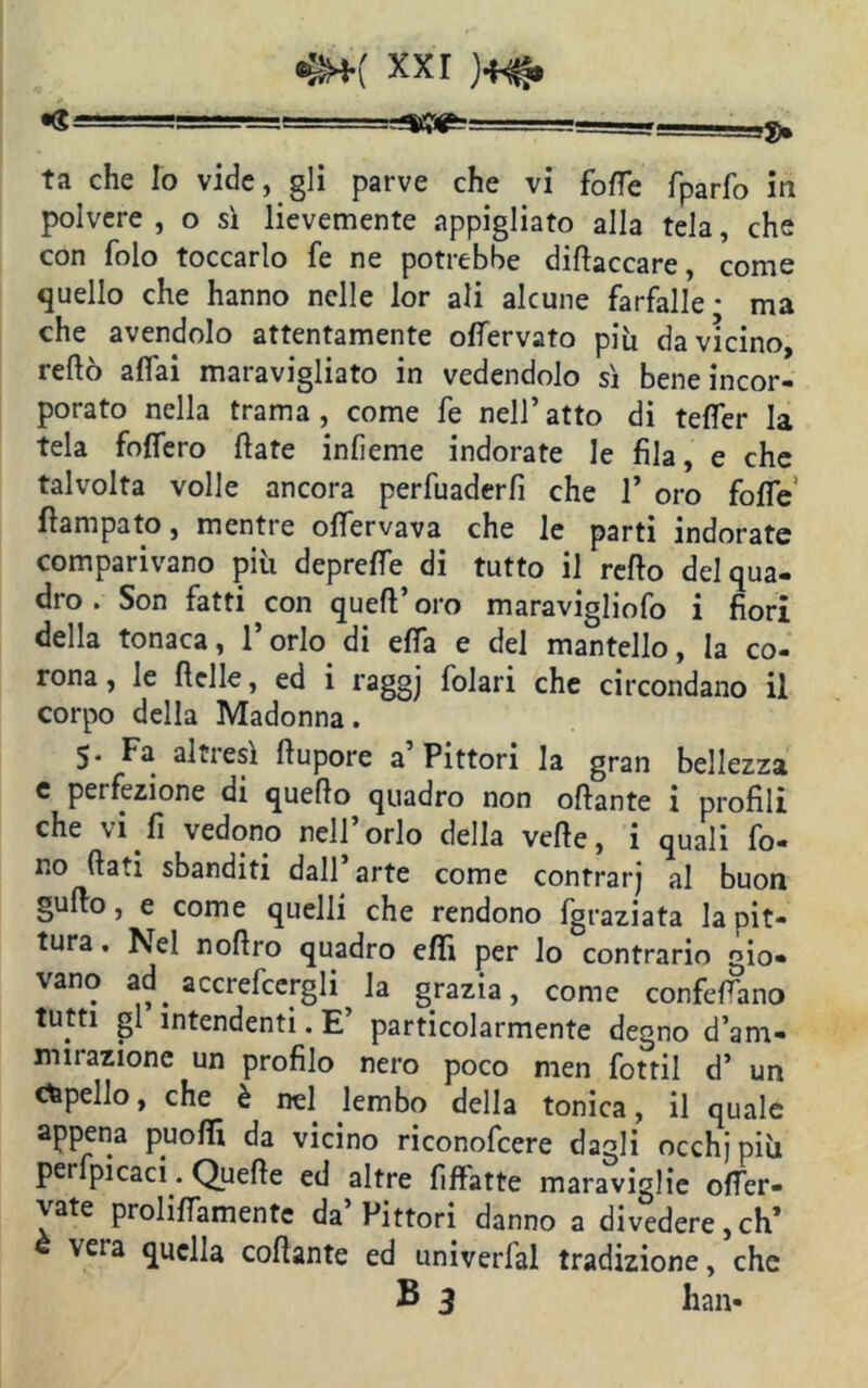 •§*( xxr •« - i^, ta che lo vide, gli parve che vi fotte fparfo in polvere , o sì lievemente appigliato alla tela, che con folo toccarlo fe ne potrebbe dittaccare, come quello che hanno nelle lor ali alcune farfalle * ma che avendolo attentamente ottervato più da vicino, retto affai maravigliato in vedendolo sì bene incor- porato nella trama, come fe nell’ atto di tefler la tela foflero fiate infieme indorate le fila, e che talvolta volle ancora perfuaderfi che 1’ oro fotte fiampato, mentre ottervava che le parti indorate comparivano più deprette di tutto il retto del qua- dro . Son fatti con queft’oro maravigliofo i fiori della tonaca, l’orlo di etta e del mantello, la co- rona, le ttelle, ed i raggj folari che circondano il corpo della Madonna. 5- Fa alti esi ttupore a Pittori la gran bellezza e perfezione di quetto quadro non ottante i profili che vi fi vedono nell’orlo della vette, i quali fo- no fiati sbanditi dall’arte come contrarj al buon gutto, e come quelli che rendono fgraziata la pit- tura . Nel nottro quadro etti per lo contrario gio- vano ad. accrefcergli la grazia, come confettano tutti gl intendenti. E’ particolarmente degno d’am- mirazione un profilo nero poco men fottil d’ un capello, che è nel lembo della tonica, il quale appena puotti da vicino riconofcere dagli occhjpiù perfpicaci. Quelle ed altre fiffatte maraviglie otter- vate prolittamente da’Pittori danno a divedere,eh’ è vera quella collante ed univerfal tradizione, che