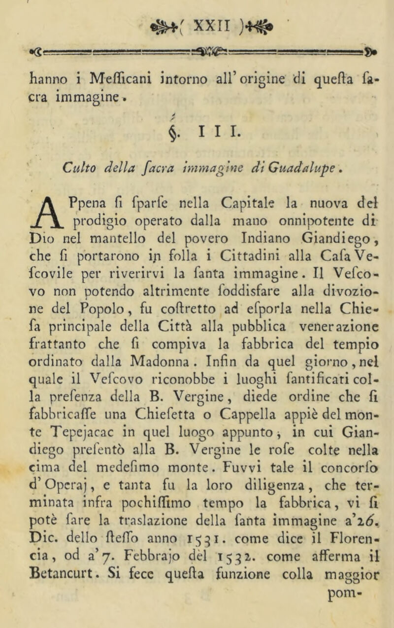 hanno i Mefficani intorno all’ origine eli quella fa- era immagine. §. III. Culto della faci-a immagine dì Guada lupe . APpena fi fparfe nella Capitale la nuova del prodigio operato dalla mano onnipotente di Dio nel mantello del povero Indiano Giandiego, che fi portarono ip folla i Cittadini alla Cala Ve- dovile per riverirvi la fanta immagine. Il Vedo- vo non potendo altrimente foddisfare alla divozio- ne del Popolo, fu coftretto ad efporla nella Chie- fa principale della Città alla pubblica venerazione frattanto che fi compiva la fabbrica del tempio ordinato dalla Madonna. Infin da quel giorno,nel quale il Vedovo riconobbe i luoghi fanti ficari col- la prefenza della B. Vergine, diede ordine che fi fabbricale una Chiefetta o Cappella appiè del mon- te Tepejacac in quel luogo appunto * in cui Gian- diego preferito alla B. Vergine le rofe colte nella cima del medefimo monte. Fuvvi tale il concorfo d’Operaj, e tanta fu la loro diligenza, che ter- minata infra pochiflftmo tempo la fabbrica, vi fi potè fare la traslazione della fanta immagine ai6. Die. dello fteffo anno 1531. come dice il Floren- cia, od a’7. Febbrajo del 1532. come afferma il Betancurt. Si fece quella funzione colla maggior pom-