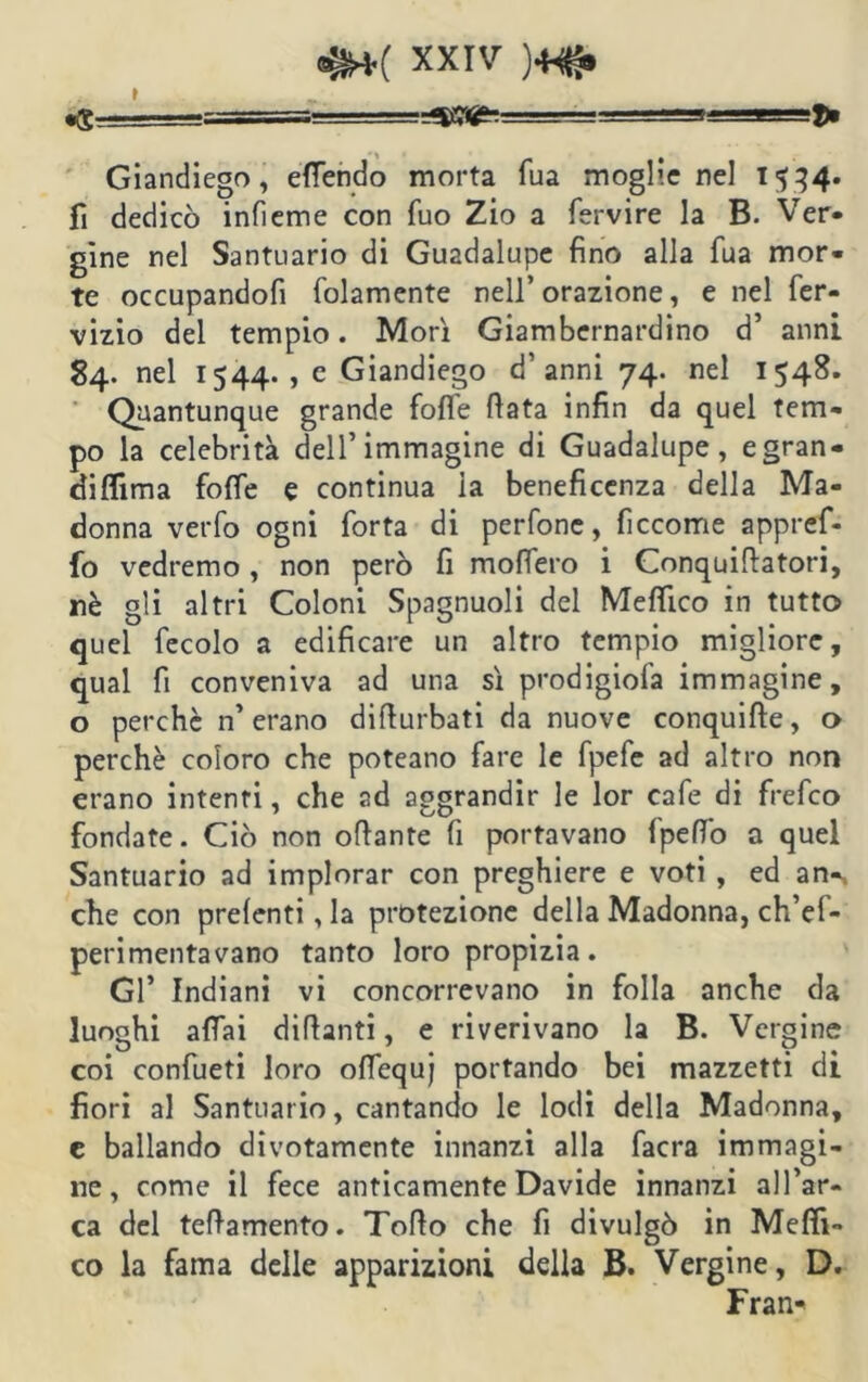 Giandiego, effendo morta fua moglienei 1534. fi dedicò infieme con Tuo Zio a fervire la B. Ver- gine nel Santuario di Guadalupe fino alla Tua mor« te occupandoli (blamente nell’orazione, e nel fer- vizio del tempio. Morì Giambernardino d’ anni 84- nel 1544. , e Giandiego d’anni 74. nel 1548. Quantunque grande foffe fiata infin da quel tem- po la celebrità dell’immagine di Guadalupe , egran- diflima folle e continua la beneficenza della Ma- donna verfo ogni Torta di perfone, ficcome appref- fo vedremo , non però fi modero i Conquifiatori, nè gli altri Coloni Spagnuoli del Medico in tutto quel fecolo a edificare un altro tempio migliore, qual fi conveniva ad una sì prodigiosa immagine, o perchè n’erano difiurbati da nuove conquide, o perchè coloro che poteano fare le fpefe ad altro non erano intenti, che ad aggrandir le lor cafe di frefco fondate. Ciò non ofiante fi portavano fpefi’o a quel Santuario ad implorar con preghiere e voti , ed an-, che con prelenti, la protezione della Madonna, ch’ef- perimentavano tanto loro propizia. Gl’ Indiani vi concorrevano in folla anche da luoghi affai dittanti, e riverivano la B. Vergine coi confueti loro offequj portando bei mazzetti di fiori al Santuario, cantando le lodi della Madonna, e ballando divotamente innanzi alla facra immagi- ne, come il fece anticamente Davide innanzi all’ar- ca del teftamento. Tofio che fi divulgò in Medi- co la fama delle apparizioni della B. Vergine, D. Fran*