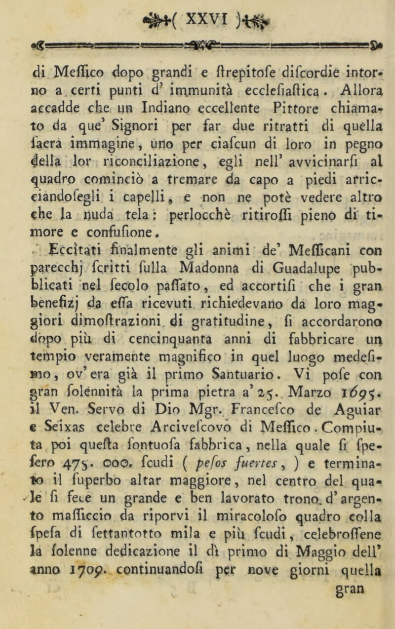 «g ■ .MrLBaJSJ! ;■ . . ■■■■.■■&• di Meflìco dopo grandi e ftrepitofe difcordie intor- no a certi punti d’ immunità ecclefiafiica . Allora accadde che un Indiano eccellente Pittore chiama- to da que’ Signori per far due ritratti di quella fiaera immagine, uno per ciafcun di loro in pegno della lor riconciliazione, egli nell’ avvicinarfi al quadro cominciò a tremare da capo a piedi arric- eiandofegli i capelli, e non ne potè vedere altro che la nuda tela : perlocchè ritiroflì pieno di ti- more e confufione. . Eccitati finalmente gli animi de’ Meflicani con parecchj fcritti fulla Madonna di Guadalupe pub- blicati nel fecolo paflato, ed accortifi che i gran benefizj da effa ricevuti richiedevano da loro mag- giori dimoflrazioni di gratitudine, fi accordarono dopo più di cencinquanta anni di fabbricare un tempio veramente magnifico in quel luogo medefi- bìo, ov’ era già il primo Santuario. Vi pofe con gran folennità la prima pietra a’25. Marzo 169$. il Ven. Servo di Dio Mgr. Francefco de Aguiar c Seixas celebre Arcivelcovo di Mefiico. Compiu- ta poi quella fontuofa fabbrica, nella quale fi fpe- fero 475. 000. feudi ( pefos fuertes, ) e termina- to il fuperbo aitar maggiore, nel centro del qua- le fi fece un grande e ben lavorato trono, d’argen- to mafiiccio da riporvi il miracolofo quadro colla fpefa di fettantotto mila e piu feudi, celebrofiene la folenne dedicazione il di primo di Maggio dell* anno 1709. continuandofi per nove giorni quella gran