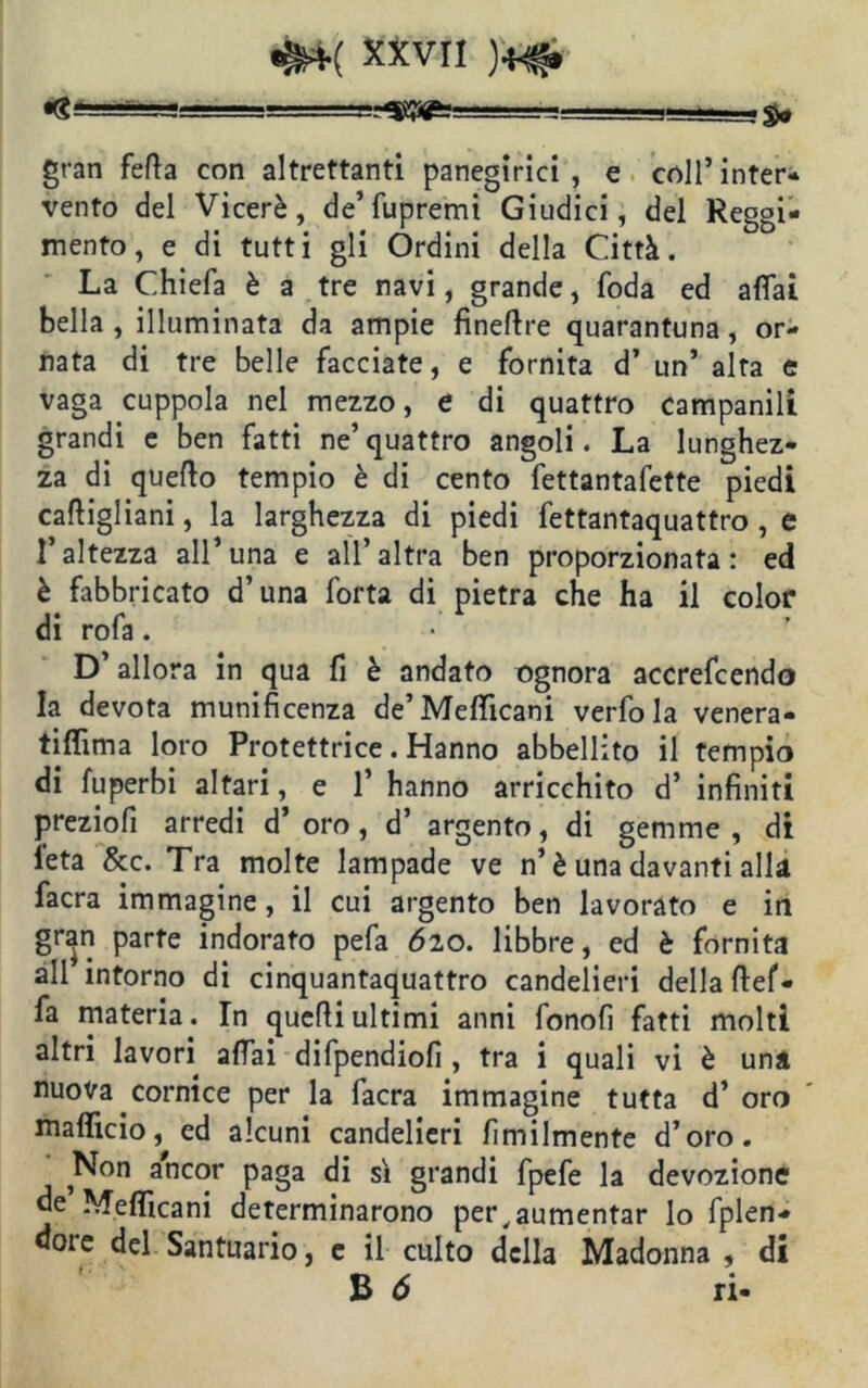 XXV^ )*£ gran fetta con altrettanti panegirici, e coll’inter- vento del Viceré, de’ fupremi Giudici, del Reggi- mento, e di tutti gli Órdini della Città. La Chiefa è a tre navi, grande, foda ed affai bella, illuminata da ampie finettre quarantuna, or- nata di tre belle facciate, e fornita d’ un’ alta e vaga cuppola nel mezzo, e di quattro campanili grandi e ben fatti ne’ quattro angoli. La lunghez- za di quetto tempio è di cento fettantafette piedi casigliani, la larghezza di piedi fettantaquattro , e l’altezza all’una e all’altra ben proporzionata: ed è fabbricato d’una forta di pietra che ha il color di rofa. D’allora in qua fi è andato ognora accrefcendo la devota munificenza de’Metticani verfo la venera- tiffima loro Protettrice. Hanno abbellito il tempio di fuperbi altari, e 1’ hanno arricchito d’ infiniti preziofì arredi d’ oro, d’ argento, di gemme, di leta &c. Tra molte lampade ve n’ è una davanti alla facra immagine, il cui argento ben lavorato e in gran parte indorato pefa 620. libbre, ed è fornita all intorno di cinquantaquattro candelieri della ftef- fa materia. In quelli ultimi anni fonofi fatti molti altri lavori affai difpendiofi , tra i quali vi è una nuova cornice per la facra immagine tutta d’ oro malfido, ed alcuni candelieri Umilmente d’oro. Non ancor paga di sì grandi fpefe la devozione de Melficani determinarono per, aumentar lo fplen- doie del Santuario, e il culto della Madonna , di