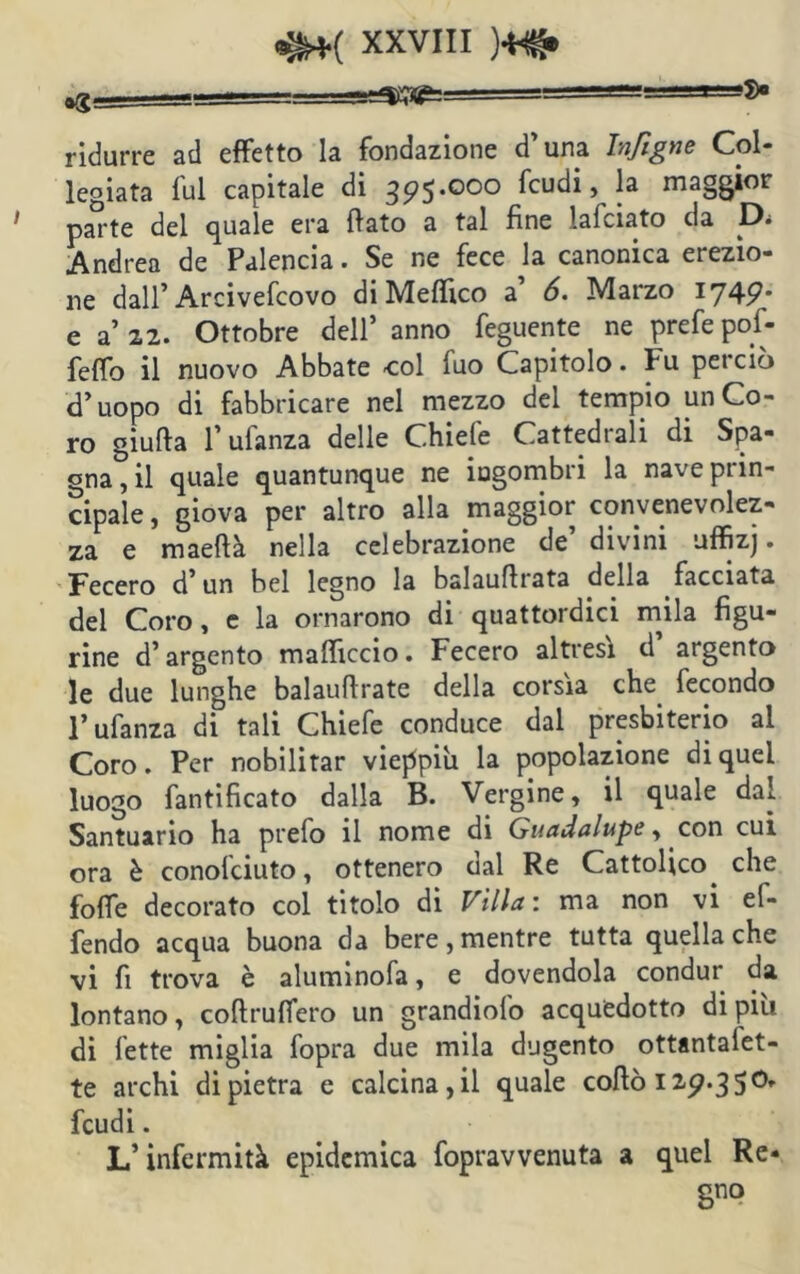 ^=^r<^======== '■t-'So ridurre ad effetto la fondazione d’una Infigne Col- legiata fui capitale di 395.000 feudi, la maggior pa^-te del quale era flato a tal fine lafciato da D* Andrea de Palencia. Se ne fece la canonica erezio- ne dall’Arcivefcovo di Me (fico a’ 6. Marzo 1749* e a’ 22. Ottobre dell’ anno feguente ne prefe pof- feffo il nuovo Abbate col fuo Capitolo. Fu perciò cT uopo di fabbricare nel mezzo del tempio un Co- ro giufta l’ufanza delle Chiefe Cattedrali di Spa- gna, il quale quantunque ne ingombri la nave prin- cipale , giova per altro alla maggior convenevolez- za e maeftà nella celebrazione de’ divini uffizj. Fecero d’ un bel legno la balauflrata della facciata del Coro, e la ornarono di quattordici mila figu- rine d’argento mafliccio. Fecero altresì d argento le due lunghe balauflrate della corsia che fecondo 1* ufanza di tali Chiefe conduce dal presbiterio al Coro. Per nobilitar vieppiù la popolazione di quel luogo fantificato dalla B. Vergine, il quale dal Santuario ha prefo il nome di Guadalupe, con cui ora è conolciuto, ottenero dal Re Cattolico^ che foffe decorato col titolo di Villa : ma non vi ef- fendo acqua buona da bere, mentre tutta quella che vi fi trova è aluminofa, e dovendola condur da lontano, coftruffero un grandiofo acquedotto di più di fette miglia fopra due mila dugento ottantalet- te archi di pietra e calcina, il quale coflò 129.350» feudi. L’infermità epidemica fopravvenuta a quel Re- Sno