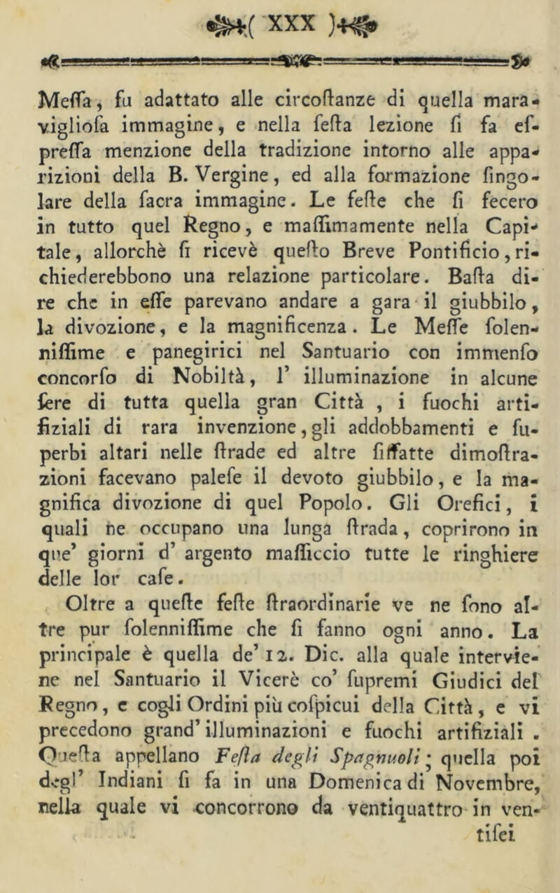!-SS^=* Meffa, fa adattato alle circoflanze di quella mara- vigliofa immagine, e nella fella lezione fi fa ef- preffa menzione della tradizione intorno alle appa- rizioni della B. Vergine, ed alla formazione Ango- lare della facra immagine. Le fede che fi fecero in tutto quel Regno, e maflìmamente nella Capi- tale, allorché fi ricevè quello Breve Pontificio, ri- chiederebbono una relazione particolare. Bada di- re che in effe parevano andare a gara il giubbilo, la divozione, e la magnificenza. Le Mette folen- niflìme e panegirici nel Santuario con immenfo concorfo di Nobiltà, 1’ illuminazione in alcune fere di tutta quella gran Città , i fuochi arti- fìziali di rara invenzione, gli addobbamenti e fu- perbi altari nelle ftrade ed altre fi (fatte dimottra- zioni facevano palefe il devoto giubbilo, e la ma- gnifica divozione di quel Popolo. Gli Orefici, i quali ne occupano una lunga ftrada, coprirono in que’ giorni d’ argento mafficcio tutte le ringhiere delle lor cafe. Oltre a quefie felle ftraordinarie ve ne fono al- tre pur folenniffime che fi fanno ogni anno. La principale è quella de’12. Die. alla quale intervie- ne nel Santuario il Viceré co’ fupremi Giudici del Regno, e cogli Ordini più cofpicui della Città, e vi precedono grand’ illuminazioni e fuochi artificiali . Quella appellano Fefìa degli Spagnuoli • quella poi dv*gl’ Indiani fi fa in una Domenica di Novembre, nella quale vi concorrono da ventiquattro in ven- tifei