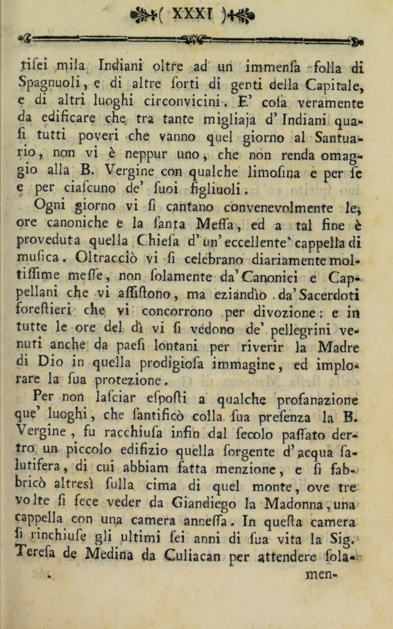 «z. >=SK#&s tifci mila Indiani oltre ad un immenfa folla di Spagnuoli , e di altre forti di genti della Capitale, e di altri luoghi circonvicini. E’ cola veramente da edificare che tra tante migliaja d’Indiani qua- li tutti poveri che vanno quel giorno al Santua- rio , non vi è neppur uno, che non renda omag- gio alla B. Vergine con qualche limofina e per fc e per ciafcuno de’ fuoi figliuoli. Ogni giorno vi fi cantano convenevolmente le* ore canoniche e la fanta Mefla, ed a tal fine è proveduta quella Chiela d’un’eccellente'cappella di mufica. Oltracciò vi fi celebrano diariamente mol- tilfime mefle, non folamente da’Canonici e Cap- pellani che vi aftifìono, ma eziandìo da’Sacerdoti forefiieri che vi concorrono per divozione : e in tutte le ore del dì vi fi vedono de’ pellegrini ve- nuti anche da paefi lontani per riverir la Madre di Dio in quella prodigiofa immagine, ed implo- rare la fua protezione. Per non lafciar efpofìi a qualche profanazione que luoghi, che fantificò colla fua prefenza la B. \ ergine , fu racchiufa infin dal fecolo paflato den- tro un piccolo edifizio quella forgente d’acqua fa- lutifera, di cui abbiam fatta menzione, e fi fab- bricò altresì Culla cima di quel monte, ove tre volte fi fece veder da Giandiego la Madonna,una cappella con una camera annelfa. In quella camera fi rinchiufe gli ultimi fei anni di fua vita la Sig. Terefa de Medina da Culiacan per attendere fola*1