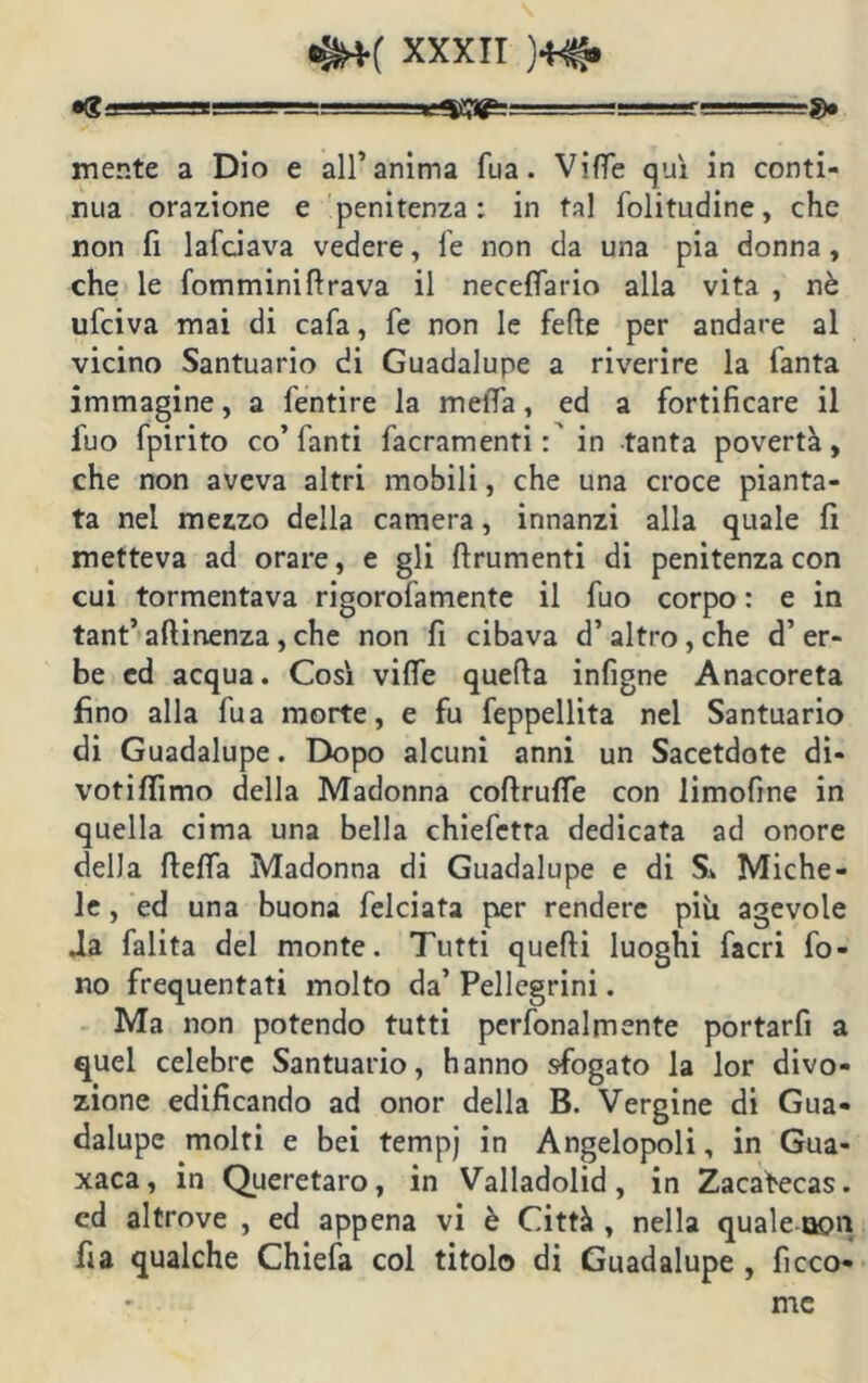 9» mente a Dio e all’anima fua. Vide qui in conti- nua orazione e penitenza: in tal folitudine, che non fi lafciava vedere, fe non da una pia donna, che le fomminifirava il neceflario alla vita , nè ufciva mai di cafa, fe non le fede per andare al vicino Santuario di Guadalupe a riverire la fanta immagine, a fentire la meiTa, ed a fortificare il fuo fpirito co’fanti facramenti:' in tanta povertà, che non aveva altri mobili, che una croce pianta- ta nel mezzo della camera, innanzi alla quale fi metteva ad orare, e gli finimenti di penitenza con cui tormentava rigorofamente il fuo corpo : e in tant’ attinenza, che non fi cibava d’altro, che d’er- be ed acqua. Così vifle quefia infigne Anacoreta fino alla fua morte, e fu feppellita nel Santuario di Guadalupe. Dopo alcuni anni un Sacetdote di- votittìmo della Madonna coftruffe con limofine in quella cima una bella chiefetta dedicata ad onore della fletta Madonna di Guadalupe e di S* Miche- le , ed una buona felciata per rendere più agevole .la falita del monte. Tutti quefti luoghi facri fo- no frequentati molto da’ Pellegrini. Ma non potendo tutti perfonalmente portarfi a quel celebre Santuario, hanno sfogato la lor divo- zione edificando ad onor della B. Vergine di Gua- dalupe molti e bei tempj in Angelopoli, in Gua- xaca, in Queretaro, in Valladolid, in Zacafecas. cd altrove , ed appena vi è Città , nella quale non fi a qualche Chiefa col titolo di Guadalupe, ficco- mc