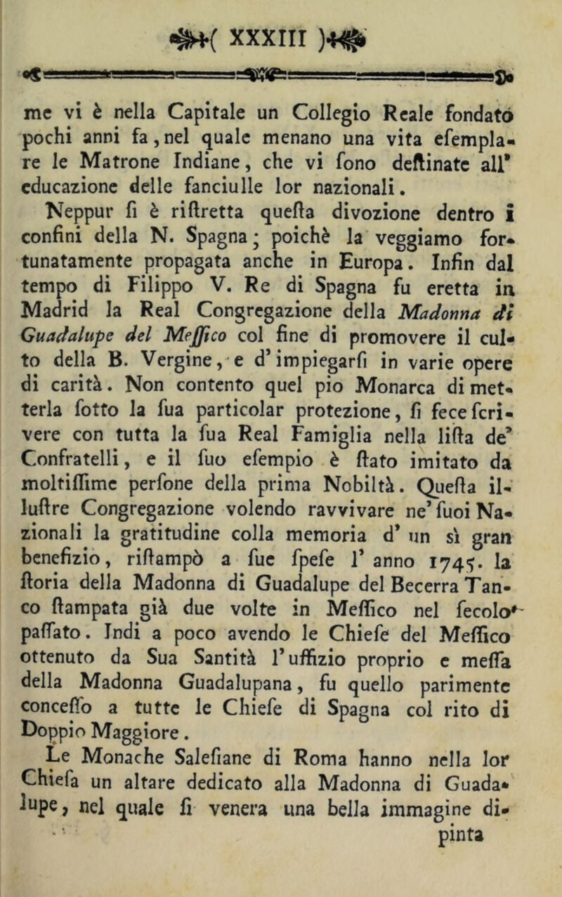«S . ■■Mv.-.-- JI r—y^rrT1- ■ l_—— ■ «» i $q me vi è nella Capitale un Collegio Reale fondato pochi anni fa,nel quale menano una vita efempla- re le Matrone Indiane, che vi fono deftinatc all* educazione delle fanciulle lor nazionali. Neppur fi è riftretta quella divozione dentro i confini della N. Spagna; poiché la veggiamo for- tunatamente propagata anche in Europa. Infin dal tempo di Filippo V. Re di Spagna fu eretta in Madrid la Reai Congregazione della Madonna di Guadalupc del Mejjico col fine di promovere il cul- to della B. Vergine, e d’impiegarli in varie opere di carità. Non contento quel pio Monarca dimet- terla fotto la fua particolar protezione, fi fecefcri- vere con tutta la fua Reai Famiglia nella lillà de’ Confratelli, e il fuo efempio è fiato imitato da molfiflìme perfone della prima Nobiltà. Quella il- lufire Congregazione volendo ravvivare ne’ fuoi Na- zionali la gratitudine colla memoria d* un sì gran benefizio, rifiampò a fue fpefe l’anno 174^. la ftoria della Madonna di Guadalupe del Becerra Tan- co ftampata già due volte in Mefiico nel fecolo*- palfato. Indi a poco avendo le Chiefe del Mefiico ottenuto da Sua Santità l’uffizio proprio e melfa della Madonna Guadalupana, fu quello parimente concefì'o a tutte le Chiefe di Spagna col rito di Doppio Maggiore. Le Monache Salefiane di Roma hanno nella lor Chiefa un altare dedicato alla Madonna di Guada- lupe, nel quale fi venera una bella immagine di- pinta