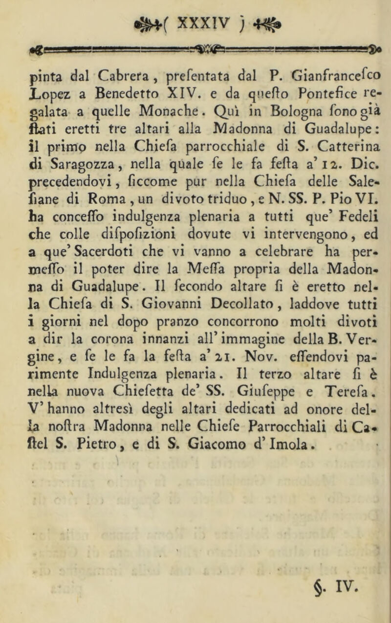 •g r- =«ij3<£5=^ ■ .',.rr-g_»»T.M $ft pinta dal Cabrerà, prefentata dal P. Gianfrancefco Lopez a Benedetto XIV. e da quello Pontefice re- galata a quelle Monache. Qui in Bologna fono già flati eretti tre altari alla Madonna di Guadalupe: il primo nella Chiefa parrocchiale di S. Catterina di Saragozza, nella quale fe le fa fella a’12. Die. precedendovi, ficcome pur nella Chiefa delle Sale- fiane di Roma , un di voto triduo , e N. SS. P. Pio VI. ha concedo indulgenza plenaria a tutti que’ Fedeli che colle difpofizioni dovute vi intervengono, ed a que’ Sacerdoti che vi vanno a celebrare ha per- meflo il poter dire la Meda propria della Madon- na di Guadalupe. Il fecondo altare fi è eretto nel- la Chiefa di S. Giovanni Decollato, laddove tutti i giorni nel dopo pranzo concorrono molti divoti a dir la corona innanzi all’immagine della B. Ver- gine , e fe le fa la feda a’21. Nov. edendovi pa- rimente Indulgenza plenaria. Il terzo altare fi è nella nuova Chiefetta de’ SS. Giufeppe e Terefa. V’ hanno altresì degli altari dedicati ad onore del- la noftra Madonna nelle Chiefe Parrocchiali di Ca- fìel S. Pietro, e di S. Giacomo d’Imola. . , 1 . ■