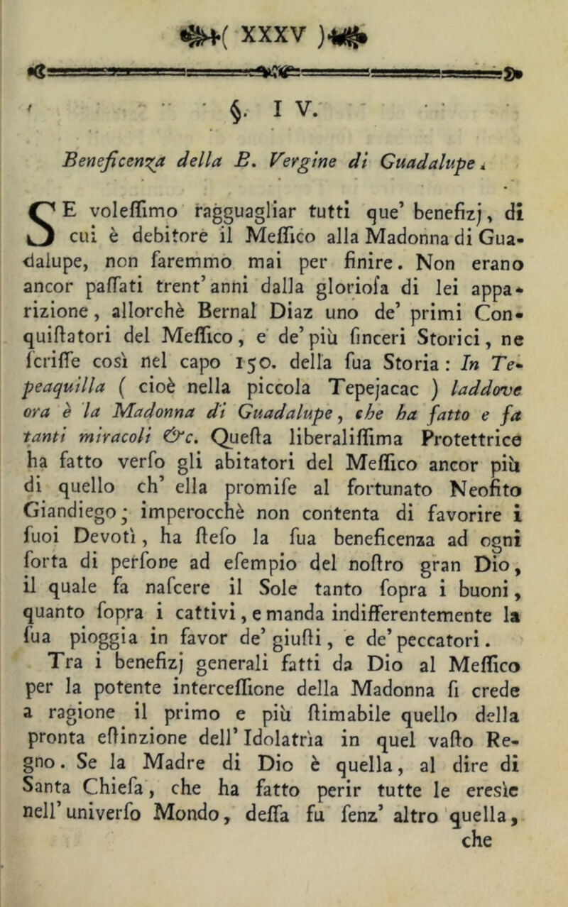 ' §. IV. Beneficenza della B. Vergine di Guadalupe SE voleflimo ragguagliar tutti que’ benefizj, dì cui è debitore il Meffico alla Madonna di Gua- dalupe, non faremmo mai per finire. Non erano ancor pattati trent’anni dalla gloriola di lei appa- rizione, allorché Bernal Diaz uno de’ primi Con- quiflatori del Meffico, e de’più finceri Storici, ne fcrifie così nel capo 150. della fua Storia: In 7>- peaquilla ( cioè nella piccola Tepejacac ) laddove ora è la Madonna di Guadalupe, che ha fatto e fa tanti miracoli &c. Quella liberalittìma Protettrice ha fatto verfo gli abitatori del Melfico ancor più di quello eh’ ella promife al fortunato Neofito Giandiegoj imperocché non contenta di favorire i fuoi Devoti, ha ttefo la fua beneficenza ad ogni forta di perfone ad efempio del nottro gran Dio, il quale fa nafeere il Sole tanto fopra i buoni, quanto fopra i cattivi, e manda indifferentemente la fua pioggia in favor de’ giutti, e de’peccatori. Tra i benefizj generali fatti da Dio al Meffico per la potente interceflìone della Madonna fi crede a ragione il primo e più ttimabile quello della pronta eftinzione dell’ Idolatria in quel vallo Re- gno . Se la Madre di Dio è quella, al dire di Santa Chiefa, che ha fatto perir tutte le eresìe nell univerfo Mondo, defla fu fenz’ altro quella, che
