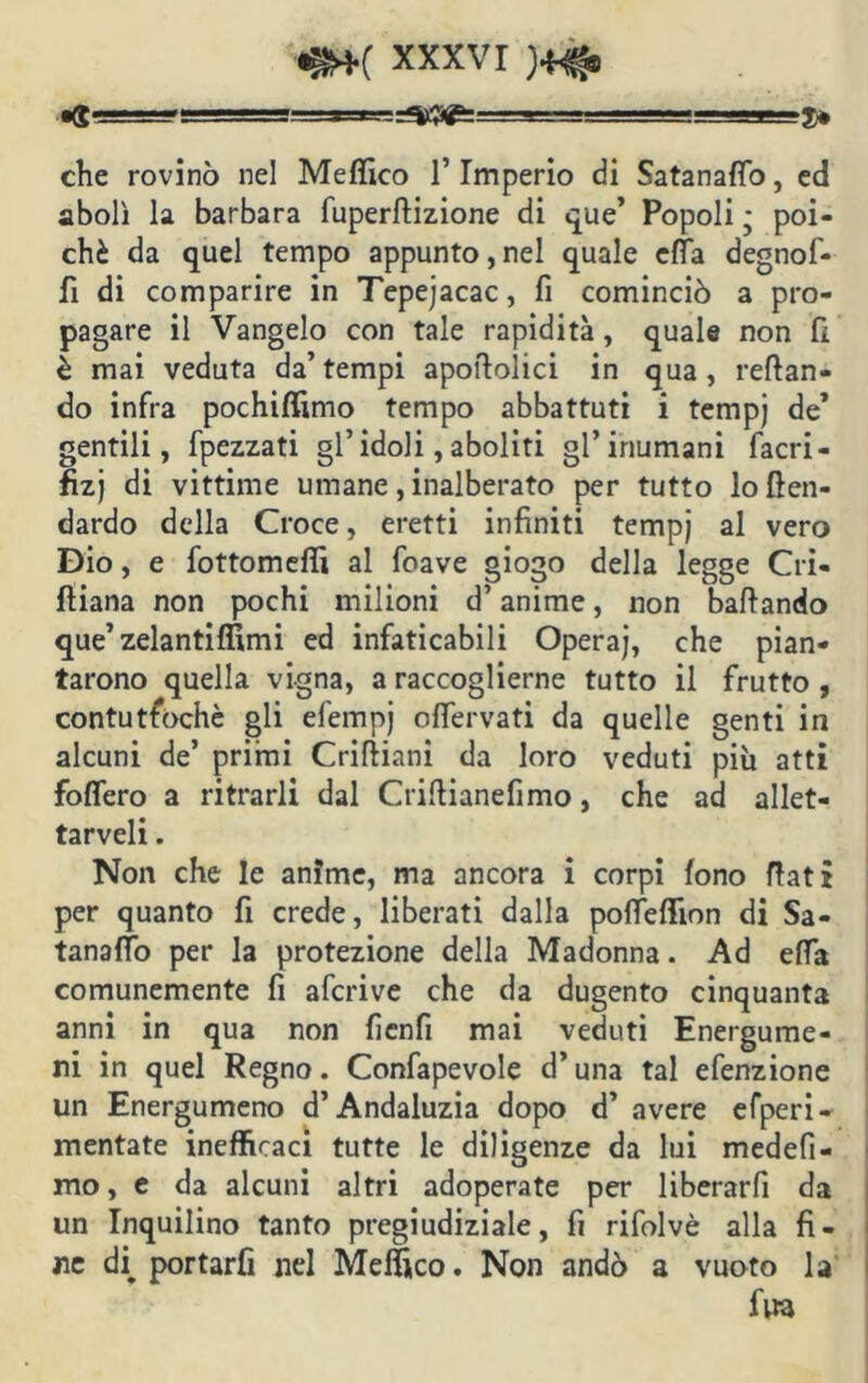 ■g Bg=m-g= -- ■■ - -J-p 3> che rovinò nel Meffico l’Imperio di Satanafio, ed abolì la barbara fuperflizione di que’ Popoli ; poi- ché da quel tempo appunto,nel quale ella degnof- fi di comparire in Tepejacac, fi cominciò a pro- pagare il Vangelo con tale rapidità, quale non fi è mai veduta da’ tempi apolìolici in qua , reflan- do infra pochiffimo tempo abbattuti i tempj de* gentili, fpezzati gl’idoli, aboliti gl’inumani facri- fizj di vittime umane, inalberato per tutto loften- dardo della Croce, eretti infiniti tempj al vero Dio, e fottomeffi al foave giogo della legge Cri- fliana non pochi milioni d’anime, non ballando que’ zelantiffimi ed infaticabili Operaj, che pian- tarono quella vigna, a raccoglierne tutto il frutto , contuttoché gli efempj offervati da quelle genti in alcuni de’ primi Crifiiani da loro veduti più atti fodero a ri trarli dal Criftianefimo, che ad allet- taceli . Non che le anime, ma ancora i corpi fono flati per quanto fi crede, liberati dalla polfeffion di Sa- tanaffo per la protezione della Madonna. Ad ella comunemente fi afcrive che da dugento cinquanta anni in qua non fienfi mai veduti Energume- ni in quel Regno. Confapevole d’una tal efenzione un Energumeno d’Andaluzia dopo d’ avere efperi- mentate inefficaci tutte le diligenze da lui medefi- mo, e da alcuni altri adoperate per liberarfi da un Inquilino tanto pregiudiziale, fi rifolvè alla fi- ne deportarli nel Meffico. Non andò a vuoto la fvra