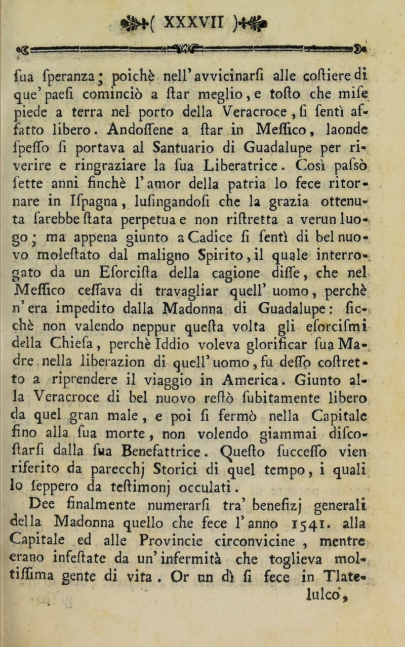 -m ^g^55=—ea«igis==g==—ijjgBHgMa»■■■■■■ u8« fua fperanza* poiché neiravvicinarfi alle cofiieredi que’paefi cominciò a ftar meglio, e tofto che mi fé piede a terra nel porto della Veracroce,fi fentì af- fatto libero. Andofiene a ftar in Medico, laonde fpeffo fi portava al Santuario di Guadalupe per ri- verire e ringraziare la fua Liberatrice. Così pafsò fette anni finché l’amor della patria lo fece ritor- nare in Ifpagna, lufingandofi che la grazia ottenu- ta farebbe fiata perpetua e non riftretta a verun luo- go • ma appena giunto a Cadice fi fentì di bel nuo- vo molefiato dal maligno Spirito, il quale interro- gato da un Eforcifta della cagione difle, che nel Medico celiava di travagliar quell’uomo, perchè n’era impedito dalla Madonna di Guadalupe: fic- chè non valendo neppur quefia volta gli eforcifmi della Chiefa, perchè Iddio voleva glorificar fua Ma- dre nella liberazion di quell’ uomo , fu defio coftret- to a riprendere il viaggio in America. Giunto al- la Veracroce di bel nuovo refiò fubitamente libero da quel gran male , e poi fi fermò nella Capitale fino alla fua morte, non volendo giammai difco- fiarfi dalla fua Benefattrice. Quello fucceflb vien riferito da parecchj Storici di quel tempo, i quali lo leppero da teftimonj occulati. Dee finalmente numerarfi tra’ benefizj generali della Madonna quello che fece l’anno 1541. alla Capitale ed alle Provincie circonvicine , mentre erano infeftate da un’ infermità che toglieva mol- tifiima gente di vita . Or un dì fi fece in Tlate- lui co.