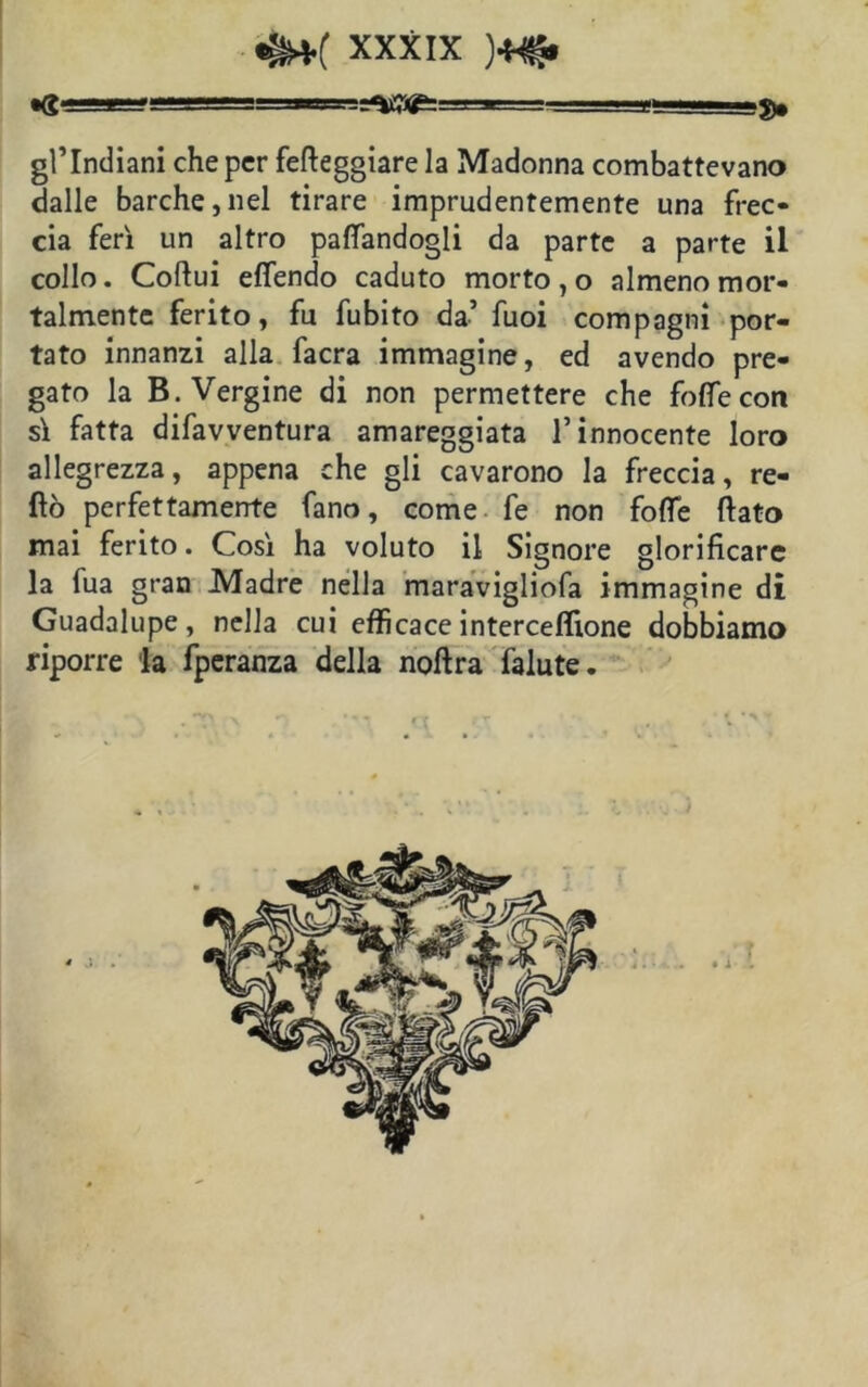 gl’indiani che per fetteggiare la Madonna combattevano dalle barche,nel tirare imprudentemente una frec- cia ferì un altro palpandogli da parte a parte il collo. Coftui ettendo caduto morto, o almeno mor- talmente ferito, fu fubito da’ fuoi compagni por- tato innanzi alla facra immagine, ed avendo pre- gato la B. Vergine di non permettere che folle con sì fatta difavventura amareggiata l’innocente loro allegrezza, appena che gli cavarono la freccia, re- tto perfettamente fano, come fe non fotte fiato mai ferito. Così ha voluto il Signore glorificare la fua gran Madre nella maravigliofa immagine di Guadalupe , nella cui efficace interceflione dobbiamo riporre la fperanza della noftra falute.