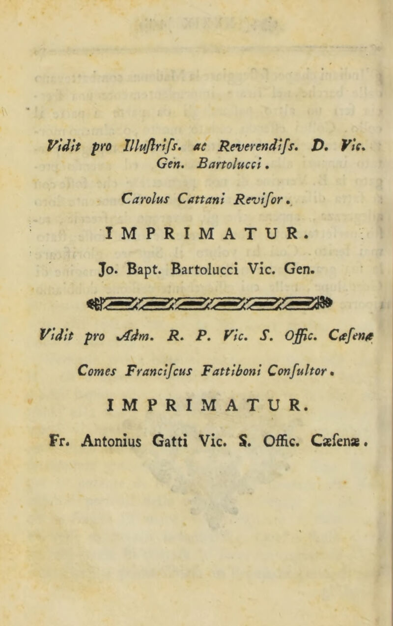 V'tdit prò lllujlrtfs. ac Reverendi[s. D. Vìe. Gen. B arto lucci. Carolus Cattarli Revifor. IMPRIMATUR. Jo. Bapt. Bartolucci Vie. Gen. Vidit prò x/fdm. R. P. Vie. S. Offic. Cafen* Comes Francifcus Fattiboni Confultor • IMPRIMATUR. Fr. Antonius Gatti Vie. S. Offic. Cafens.