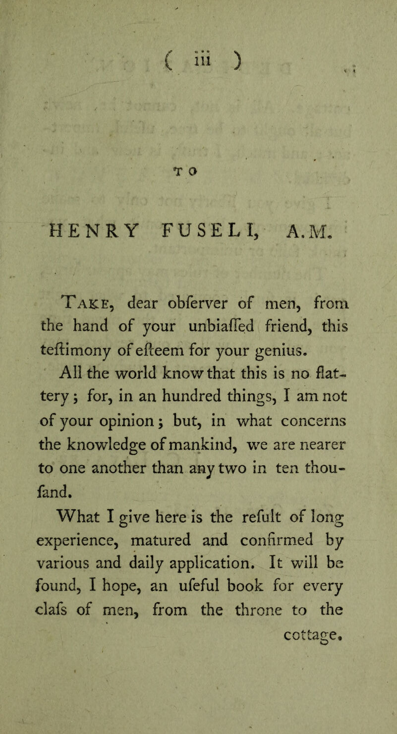 ( Hi ) T O HENRY FUSELI, A.M. Take, dear obferver of men, from the hand of your unbiafled friend, this teftimony of efteem for your genius. All the world know that this is no flat- tery ; for, in an hundred things, I am not of your opinion; but, in what concerns the knowledge of mankind, we are nearer to one another than any two in ten thou- fand. What I give here is the refult of long experience, matured and confirmed by various and daily application. It will be found, I hope, an ufeful book for every clafs of men, from the throne to the cottage.