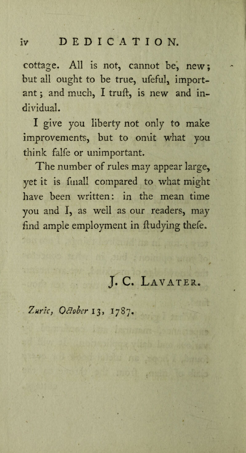 cottage. All is not, cannot be, new; but all ought to be true, ufeful, import- ant ; and much, I truft, is new and in- dividual. I give you liberty not only to make improvements, but to omit what you think falfe or unimportant. The number of rules may appear large, yet it is fmall compared to what might have been written: in the mean time you and I, as well as our readers, may find ample employment in ftudying thefe. J. C. Lavater. 7.urk, Qttober 13, 1787.