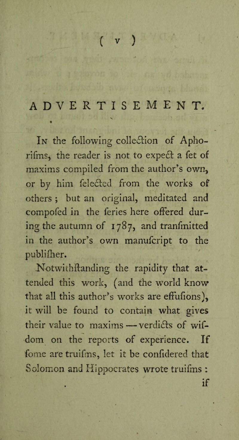 ADVERTISEMENT. In the following collection of Apho- rifms, the reader is not to expeCl a fet of maxims compiled from the author’s own, or by him feleCied from the works of others ; but an original, meditated and compofed in the feries here offered dur- ing the autumn of 1787, and tranfmitted in the author’s own manufcript to the publifher. -Notwithftanding the rapidity that at- tended this work, (and the world know that all this author’s works are effufions), it will be found to contain what gives their value to maxims—verdiCfs of wif- dom on the reports of experience. If fome are truifms, let it be confidered that Solomon and Hippocrates wrote truifms : if