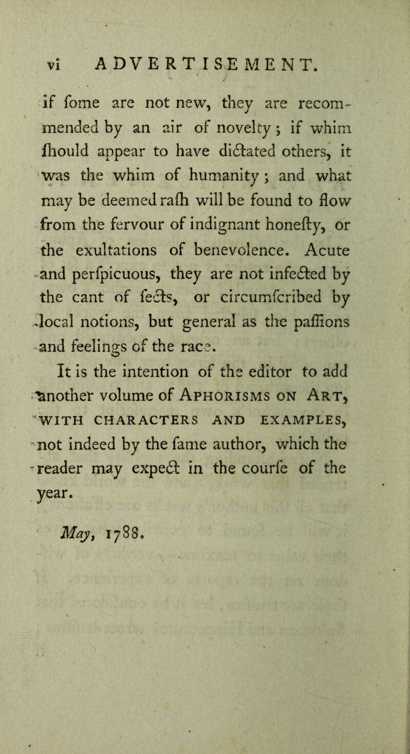 if fome are not new, they are recom- mended by an air of novelty; if whim fhould appear to have didlated others, it was the whim of humanity; and what may be deemed rafh will be found to flow from the fervour of indignant honefty, or the exultations of benevolence. Acute and perfpicuous, they are not infedted by the cant of feels, or circumfcribed by .local notions, but general as the pafiions and feelings of the race. It is the intention of the editor to add Another volume of Aphorisms on Art, WITH CHARACTERS AND EXAMPLES, not indeed by the fame author, which the reader may expedt in the courfe of the year. May, 1788.
