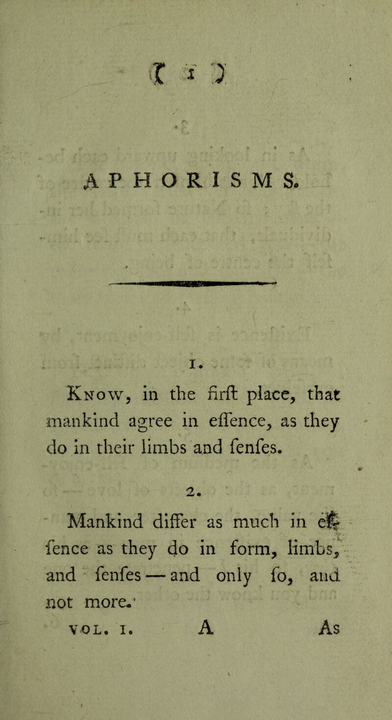 APHORISMS. 1. Know, in the firft place, that mankind agree in effence, as they do in their limbs and fenfes. 2. Mankind differ as much in fence as they do in form, limbs, and fenfes — and only fo, and not more.' VOL. i. A As