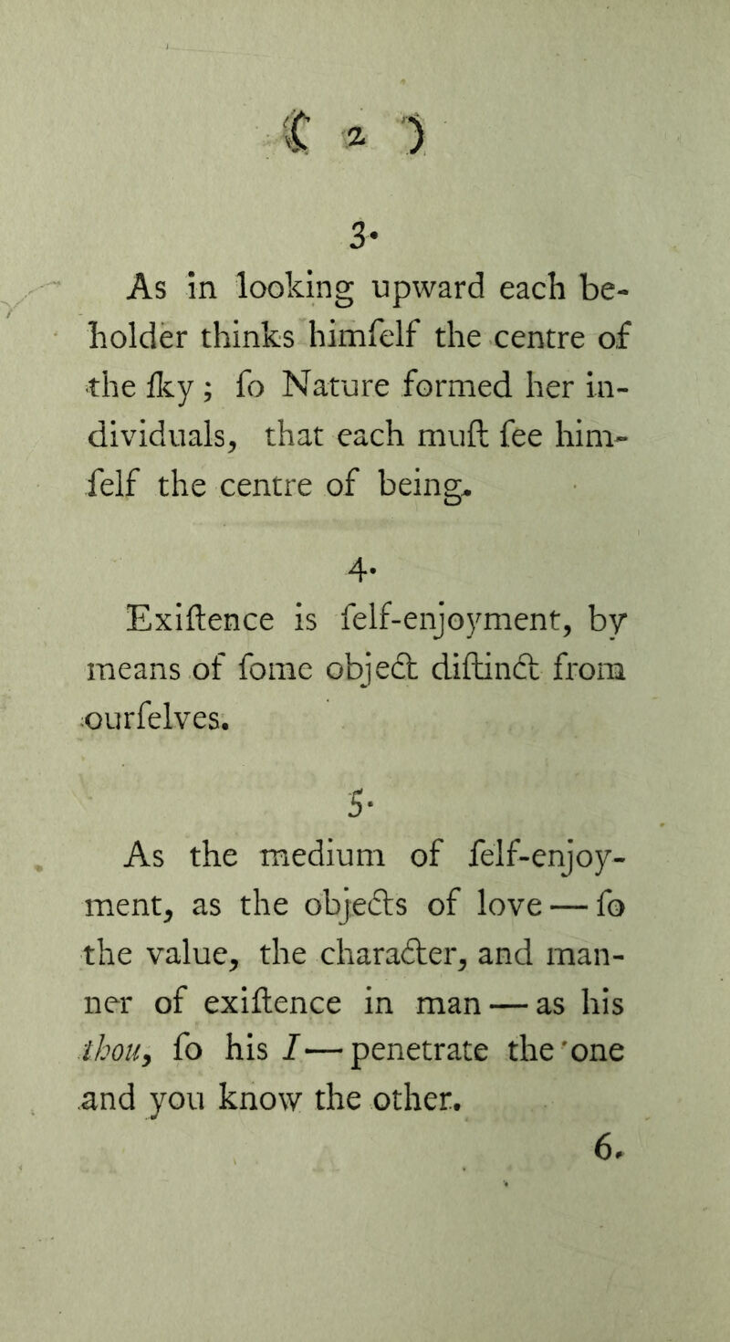 3- As in looking upward each be- holder thinks himfelf the centre of the iky ; fo Nature formed her in- dividuals, that each muft fee him- felf the centre of being. 4- Exiftence is felf-enjoyment, by means of fome object diftinct from ourfelves. 5- As the medium of felf-enjoy- ment, as the objefts of love — fo the value, the chara&er, and man- ner of exiftence in man — as his thou, fo his I—penetrate the'one and you know the other. 6.