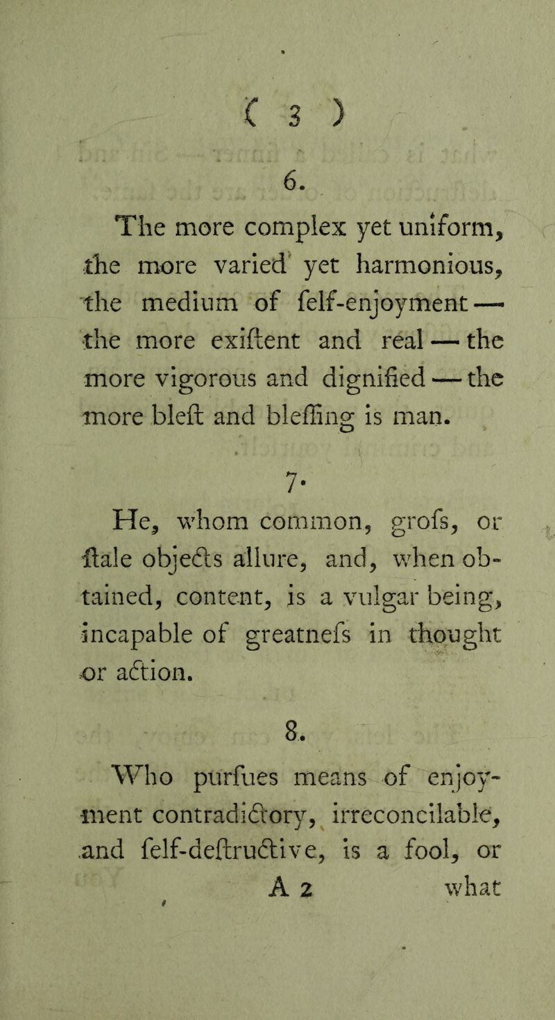 6. The more complex yet uniform, the more varied yet harmonious, the medium of felf-enjoyment—• the more exiftent and real — the more vigorous and dignified — the more bleft and bleffing is man. 7- He, whom common, grofs, or dale obje&s allure, and, when ob- tained, content, is a vulgar being, incapable of greatnefs in thought or action. 8. Who purfues means of enjoy- ment contradictory, irreconcilable, and felf-deftruftive, is a fool, or A 2 what