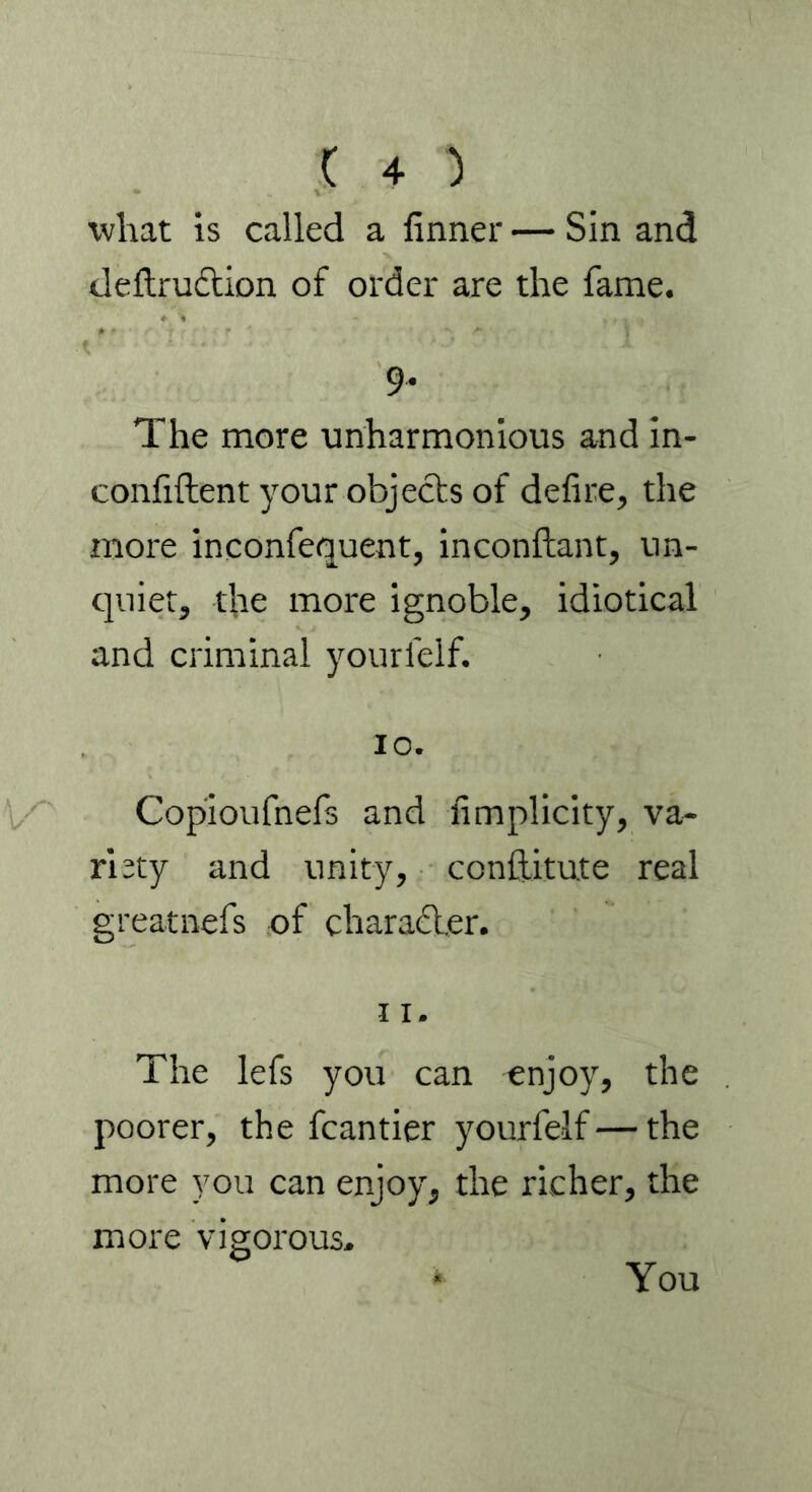 what is called a firmer — Sin and deftrudtion of order are the fame. 9* The more unharmonious and in- confiftent your objects of defire, the more inconfequent, inconftant, un- quiet, the more ignoble, idiotical and criminal yourfelf. 10. Copioufnefs and fimplicity, va- riety and unity, conftitute real greatnefs of character. 11. The lefs you can enjoy, the poorer, the fcantier yourfelf — the more you can enjoy, the richer, the more vigorous. * You