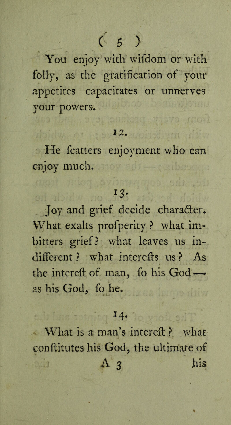 You enjoy with wifdom or with folly, as the gratification of your appetites capacitates or unnerves your powers. 12. He fcatters enjoyment who can enjoy much. Joy and grief decide character. What exalts profperity ? what im- bitters grief? what leaves us in- different ? what interefts us ? As the intereft of man, fo his God — as his God, fo he. 14. What is a man’s intereft ? what conftitutes his God, the ultimate of A 3 his
