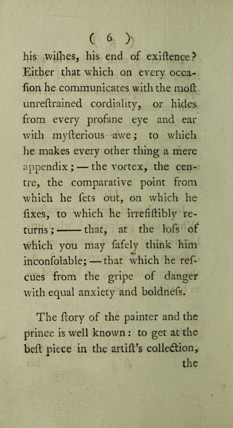his wifhes, his end of exiftence? Either that which on every occa- don he communicates with the moft unredrained cordiality, or hides from every profane eye and ear with myfterious awe; to which lie makes every other thing a mere appendix; — the vortex, the cen- tre, the comparative point from which he fets out, on which he fixes, to which he irrefiftibly re- turns ; that, at the lofs of which you may fafely think him inconfolable; — that which he ref- cues from the gripe of danger with equal anxiety and boldnefs. The dory of the painter and the prince is well known: to get at the bed piece in the artift’s collection, the