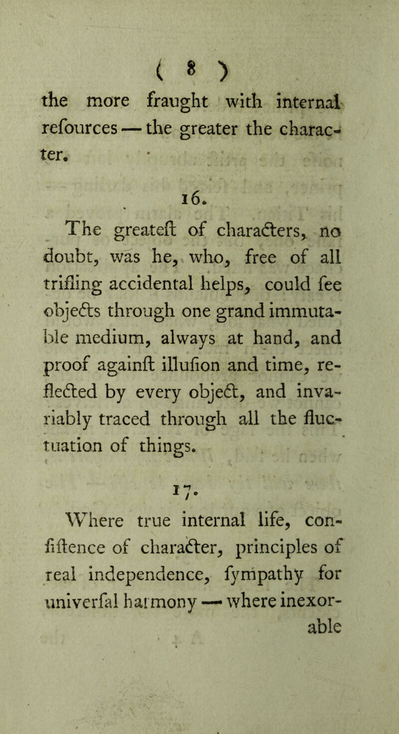 the more fraught with internal refources — the greater the charac- ter. 16. The greateft of characters, no doubt, was he, who, free of all trifling accidental helps, could fee objefts through one grand immuta- ble medium, always at hand, and proof againft illufion and time, re- flected by every objeCt, and inva- riably traced through all the fluc- tuation of things. T 1 1 / * Where true internal life, con- fidence of character, principles of real independence, fympathy for univerfal harmony — where inexor- able