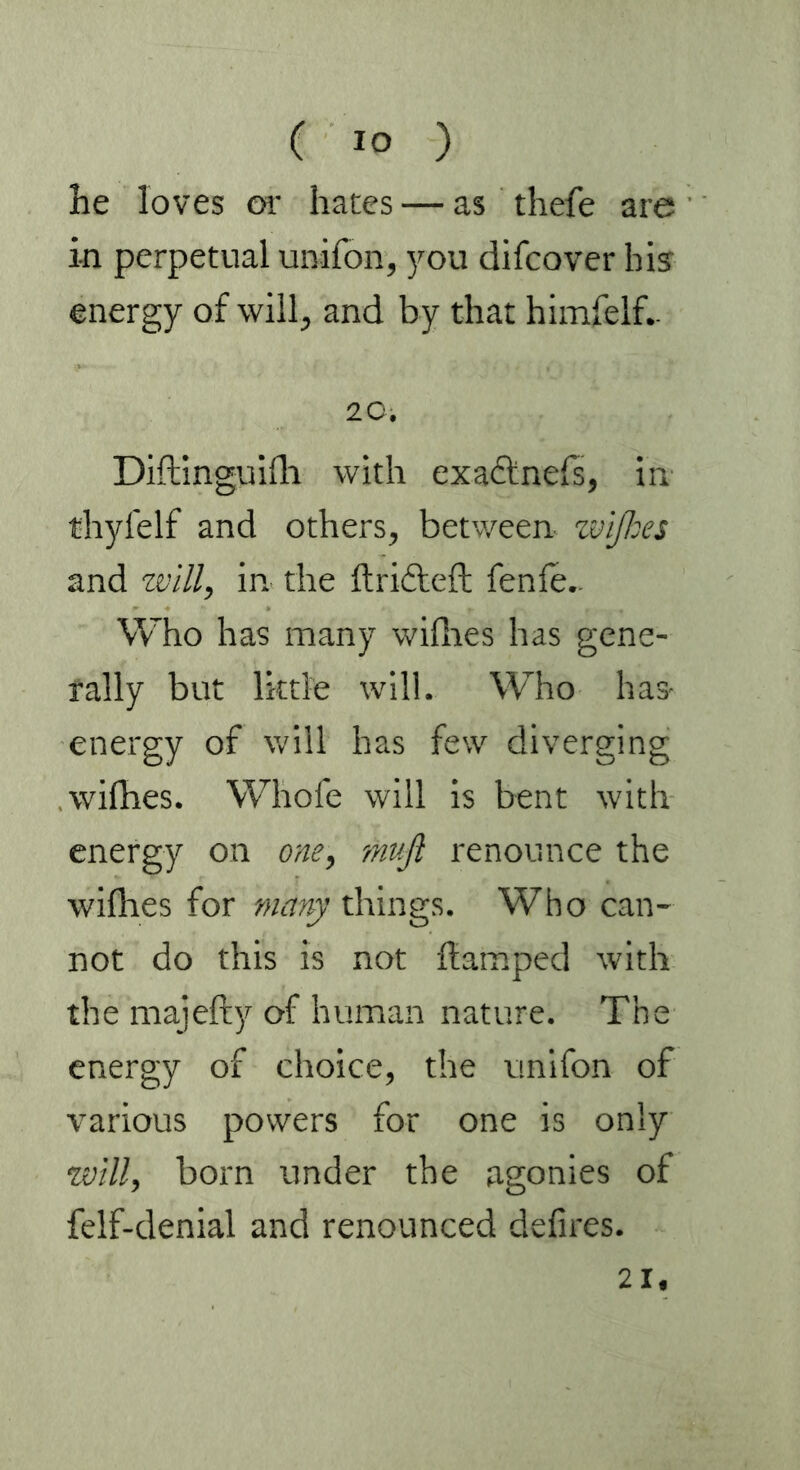he loves or hates — as thefe are in perpetual unifon, you difcover hi? energy of will, and by that himfelf.. 20. Diftinguifh with exactness, in thyfelf and others, between ivi/7:es and will, in the ftridteft fenle.. Who has many wifhes has gene- rally but little will. Who has- energy of will has few diverging wifhes. Whole will is bent with energy on one, muß renounce the wifhes for many things. Who can- not do this is not ftamped with the majefty of human nature. The energy of choice, the unifon of various powers for one is only will, born under the agonies of felf-denial and renounced defires. 21«
