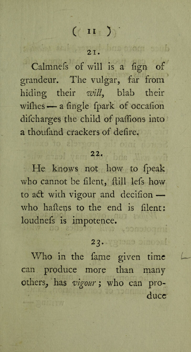 21. Calmnefs of will is a fign of grandeur. The vulgar, far from hiding their will, blab their willies •— a Angle fpark of occalion dilcharges the child of paffions into a thoufand crackers of delire. 22. He knows not how to fpeak who cannot be lilent, füll lefs how to adt with vigour and decifion — who haltens to the end is lilent: loudnefs is impotence. 23* Who in the fame given time can produce more than many others^ has vigour; who can pro- duce U