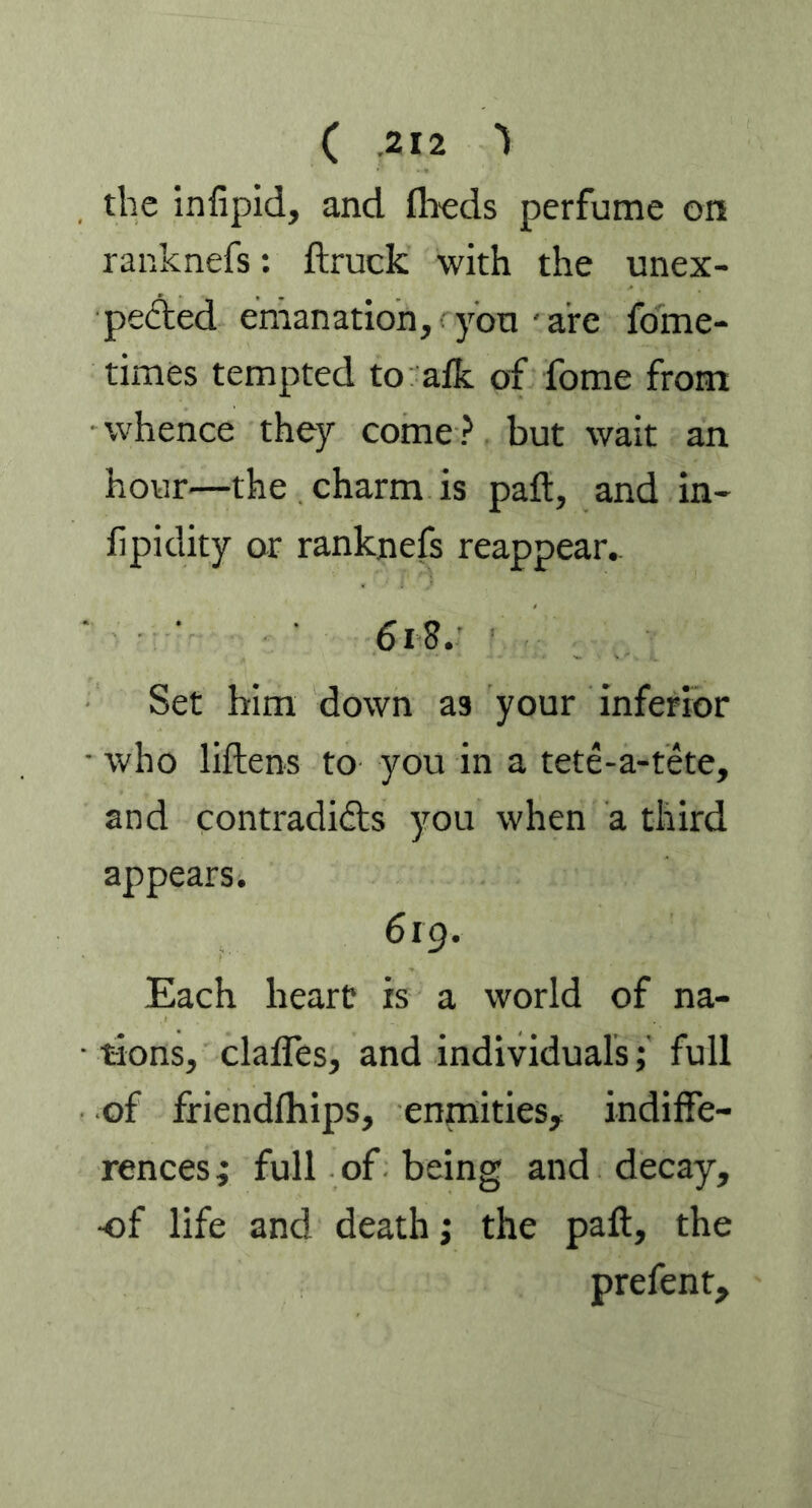 the infipid, and fheds perfume on ranknefs: ftruck with the unex- pected emanation, you ' are fome- times tempted to afk of fome from whence they come ? but wait an hour—the charm is paft, and in- iipidity or ranknefs reappear.. ‘ 618. Set him down as your inferior • who liftens to you in a tete-a-tete, and contradidts you when a third appears. 619. Each heart is a world of na- • tions, daftes, and individuals; full of friendlhips, enmities, indiffe- rences; full of being and decay, •of life and death; the paft, the prefent.