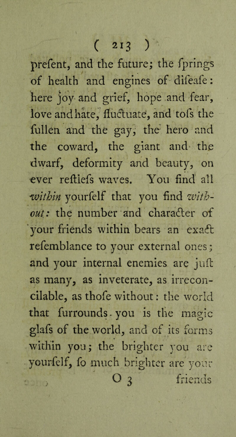 ( ) prefent, and the future; the fprings of health and engines of difeafe: here joy and grief, hope and fear, love and hate, fluctuate1, arid tofs the füllen and the gay, the hero and the coward, the giant and the dwarf, deformity and beauty, on ever reftiefs waves. You find all ■within yourfelf that you find zvith- out: the number and character of your friends within bears an exaft refemblance to your external ones; and your internal enemies are juft as many, as inveterate, as irrecon- cilable, as thofe without: the world that furrounds. you is the magic glafs of the world, and of its forms within you; the brighter you are yourfelf, fo much brighter are your O 3 friends