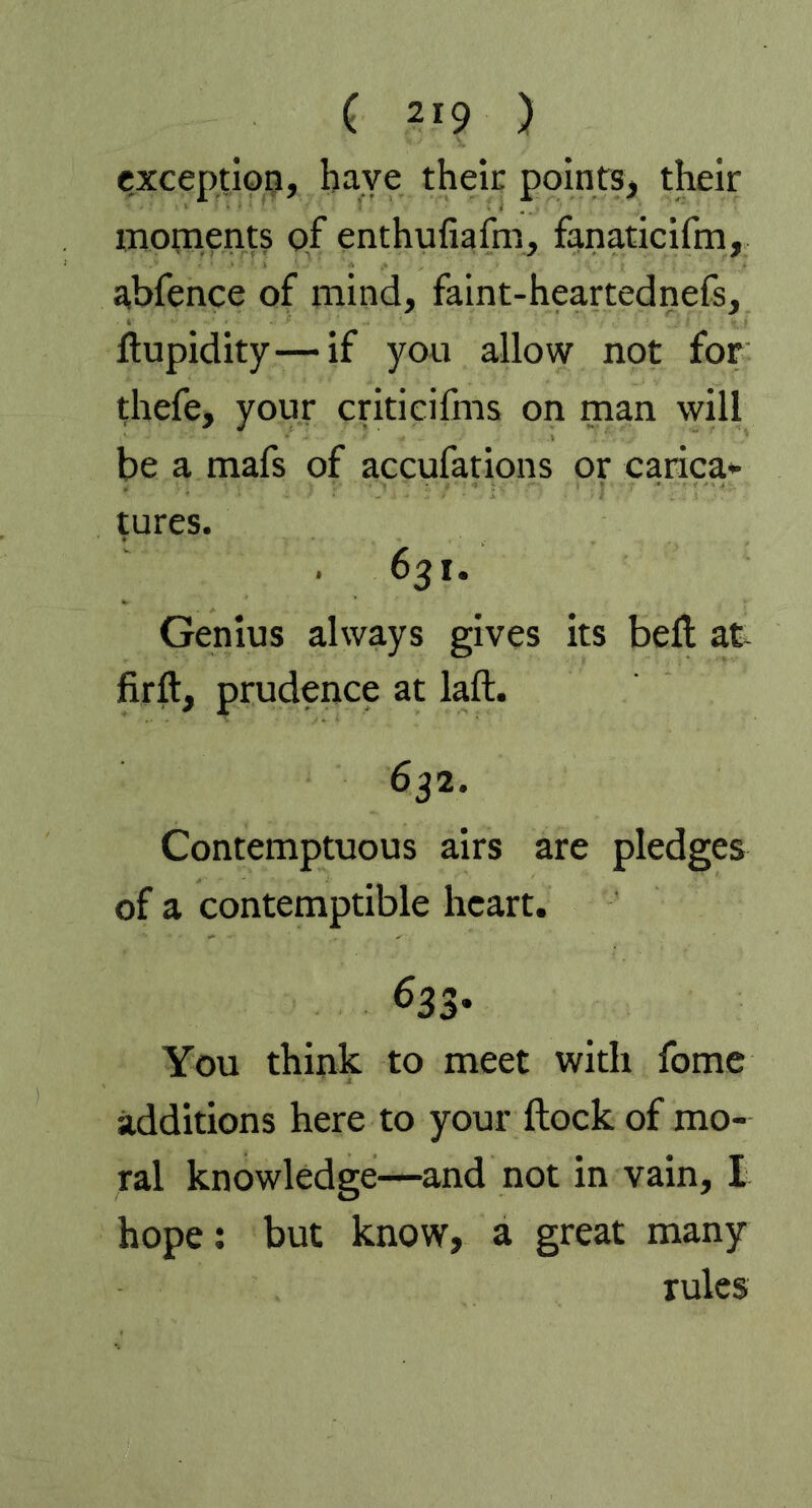 exception, have their points, their moments pf enthufiafm, fanaticifm, abfence of mind, faint-heartednefs, ftupidity—if you allow not for thefe, your criticifms on man will be a mafs of accufations or carica- tures. 631. Genius always gives its bell at firft, prudence at laft. 632. Contemptuous airs are pledges of a contemptible heart. 633* You think to meet with fome additions here to your flock of mo- ral knowledge—and not in vain, I hope: but know, a great many rules