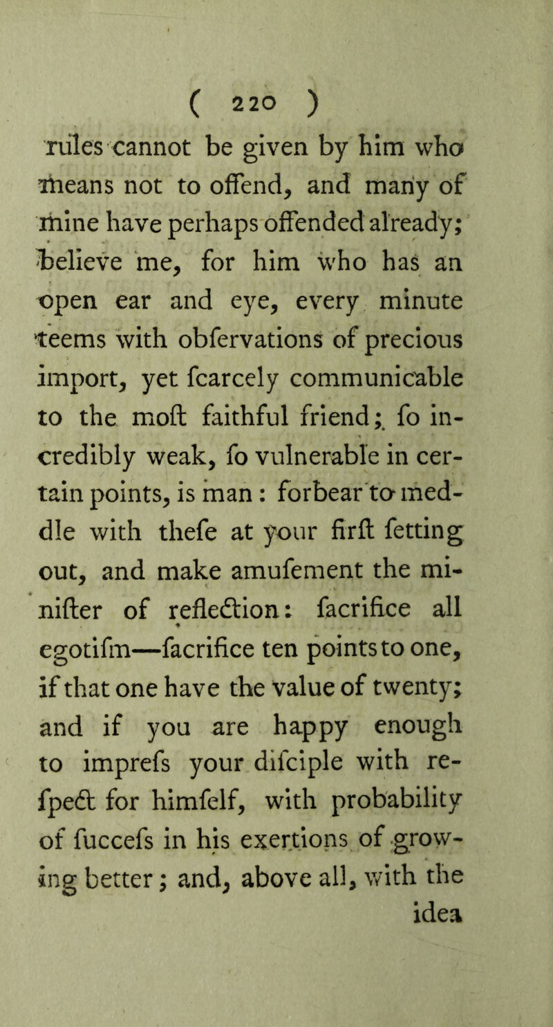 rules cannot be given by him who means not to offend, and many of mine have perhaps offended already; believe me, for him who has an open ear and eye, every minute teems with obfervations of precious import, yet fcarcely communicable to the moft faithful friend;. fo in- credibly weak, fo vulnerable in cer- tain points, is man: forbear to med- dle with thefe at your firft fetting out, and make amufement the mi- nifter of reflection: facrifi.ce all egotifm—facrifice ten points to one, if that one have the value of twenty; and if you are happy enough to imprefs your difciple with re- fpedt for himfelf, with probability of fuccefs in his exertions of grow- ing better; and, above all, with the idea