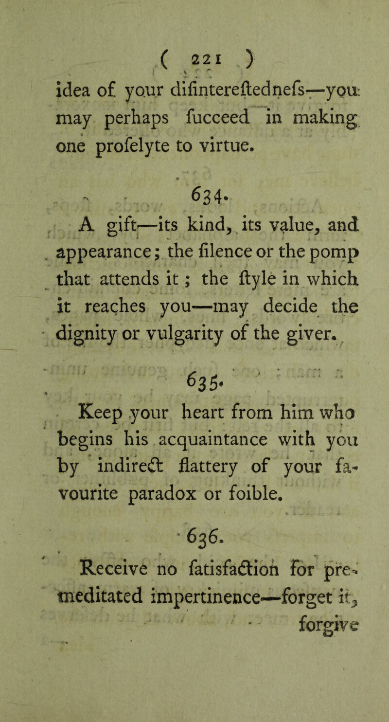 idea of your difintereftednefs—you may perhaps fucceed in making one profelyte to virtue. 634* A gift—its kind, its value, and appearance; the lilence or the pomp that attends it; the ftyle in which it reaches you—may decide the dignity or vulgarity of the giver. Keep your heart from him who begins his acquaintance with you by indirect flattery of your fa- vourite paradox or foible. 636. Receive no fatisfadtion for pre- meditated impertinence—forget it, forgive