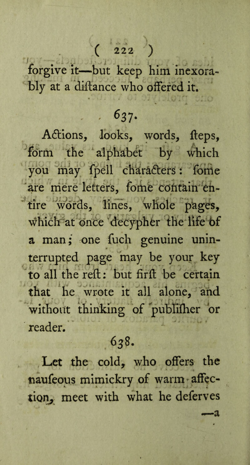 forgive it—but keep him inexora- bly at a diftance who offered it. 637. Adtions, looks, words, fteps, form the alphabet by which you may fpell charadters: fome are mere letters, fome cotitain en- tire words, lines, whole pages, which at once decypher the life bf a man ; one fuch genuine unin- terrupted page may be your key to all the reft: but firft be certain that he wrote it all alone, and without thinking of publifher or reader. 638. Let the cold, who offers the tiaufeous mimickry of warm affec- tion, meet with what he deferves