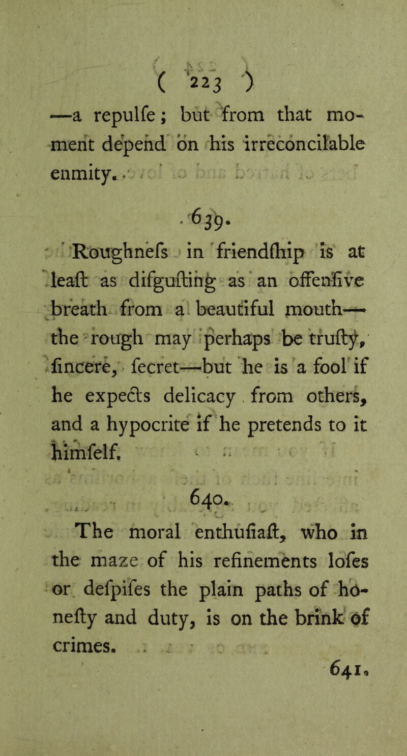 —a repulfe; but from that mo- ment depend on his irreconcilable enmity. 639- Roughnefs in friendfhip is at leaft as difguftihg as an offensive breath from a. beautiful mouth— the rough may perhaps be truftjv fincere, fecret—'but he is a fool if he expects delicacy from others, and a hypocrite if he pretends to it himfelf. 640. The moral enthufiaft, who in the maze of his refinements lofes or defpifes the plain paths of ho- nefty and duty, is on the brink of crimes. 641,