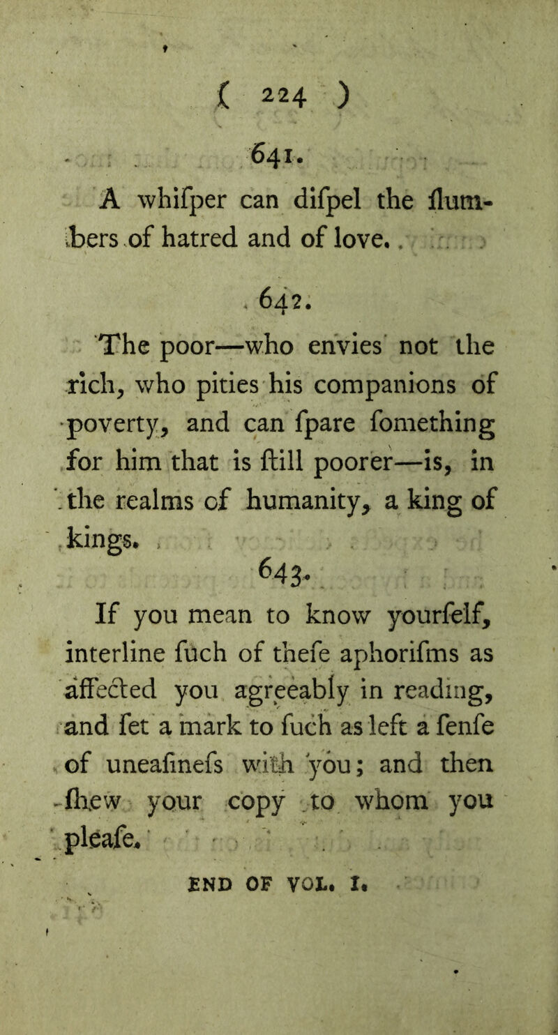 641. A whifper can difpel the ffurn- vbers of hatred and of love 642. The poor—who envies not the rich, who pities his companions of poverty, and can fpare fomething for him that is ftill poorer—is, in . the realms of humanity, a king of kings. 643. If you mean to know yourfelf, interline fuch of t’nefe aphorifms as affected you agreeably in reading, and fet a mark to fuch as left a fenfe of uneafinefs with you; and then -fh.ew your copy to whom you pleafe. END OF VOL. i,