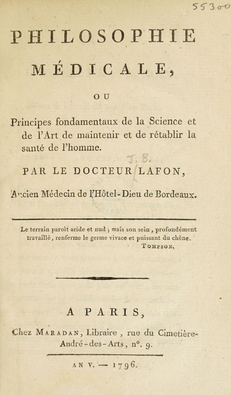 5T5'3o-« PHILOSOPHIE « MÉDICALE, OU I Principes fondamentaux de la Science et de FArt de maintenir et de rétablir la santé de Fhomme. PAR LE DOCTEUR'lAFON, !A’'cIen Médecin de FHôtel-Dieu de Bordeaux. Le terrain paroît aride et nud 5 mais son sein , profondément travaillé, renferme le germe vivace et puissant du chêne. Tompson.. A PARIS, Chez Maradan^ Libraire ^ rue du Cimetière- André-des-Arts ^ n^. A N V. 1796.