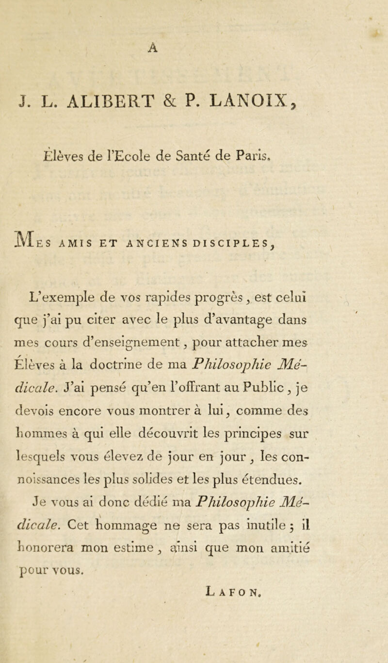 A J. L. ALIBERT & P. LANOIX, Élèves de l’Ecole de Santé de Paris. MES AMIS ET ANCIENS DISCIPLES, L’exemple de vos rapides progrès, est celui que j’ai pu citer avec le plus d’avantage dans mes cours d’enseignement, pour attaclier mes Élèves à la doctrine de ma Philosophie M.é- dicale. J’ai pensé qu’en l’offrant au Public , je devois encore vous montrer à lui, comme des liommes à qui elle découvrit les principes sur lesquels vous élevez de jour en jour, les con- nolssances les plus solides et les plus étendues. Je vous al donc dédié ma Philo Sophie JMé- dicale. Cet hommage ne sera pas inutile 3 il honorera mon estime, ainsi que mon amitié pour vous. L A F O N.