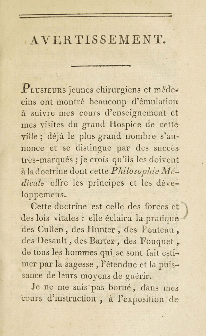 AVERTISSEMENT. Plusieurs jeunes chirurgiens et mede'-' cins ont montré beaucoup d’émulation à suivre mes cours d’enseignement et mes visites du grand’ Hospice de cette ville ; déjà le plus grand nombre s’aii- nonce et se distingue par des succès très-marqués ; je crois qu’ils les doivent à la doctrine dont cette Philosophie Mé- dicale offre les principes et les déve- loppemens. Cette doctrine est celle des forces et des lois vitales : elle éclaira la.pratique des Cullen , des Hunter ^ des Pouteau , des Desault ^ des Bartez , des Fouquet , de tous les hommes qui se sont fait esti- T mer par la sagesse , l’étendue et la puis- sance de leurs moyens de guérir. Je ne me suis'pas borné, dans mes cours d’instruction , à l’exposition de