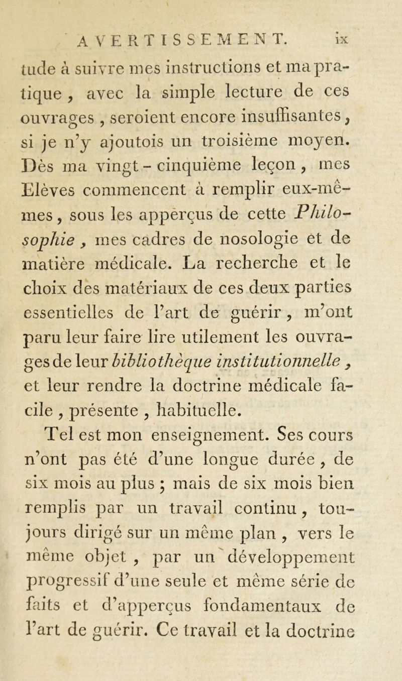 tilde à suivre mes instructions et ma pra- tique , avec la simple lecture de ces ouvrages , seroient encore insuffisantes, si je n’y ajoutois un troisième moyen. Dès ma vingt - cinquième leçon , mes Elèves commencent à remplir eux-mê- mes, sous les appèrçus de cette Philo- sophie y mes cadres de nosologie et de matière médicale. La recherche et le choix des matériaux de ces deux parties essentielles de l’art de guérir , m’ont paru leur faire lire utilement les ouvra- ges de leur bibliothèque institutionnelle y et leur rendre la doctrine médicale fa- cile , présente , habituelle. Tel est mon enseignement. Ses cours n’ont pas été d’une longue durée , de six mois au plus ; mais de six mois bien remplis par un travail continu, tou- jours dirigé sur un même plan , vers le même objet, par un développement progressif d’une seule et même série de faits et d’apperçus fondamentaux de l’art de guérir. Ce travail et la doctrine