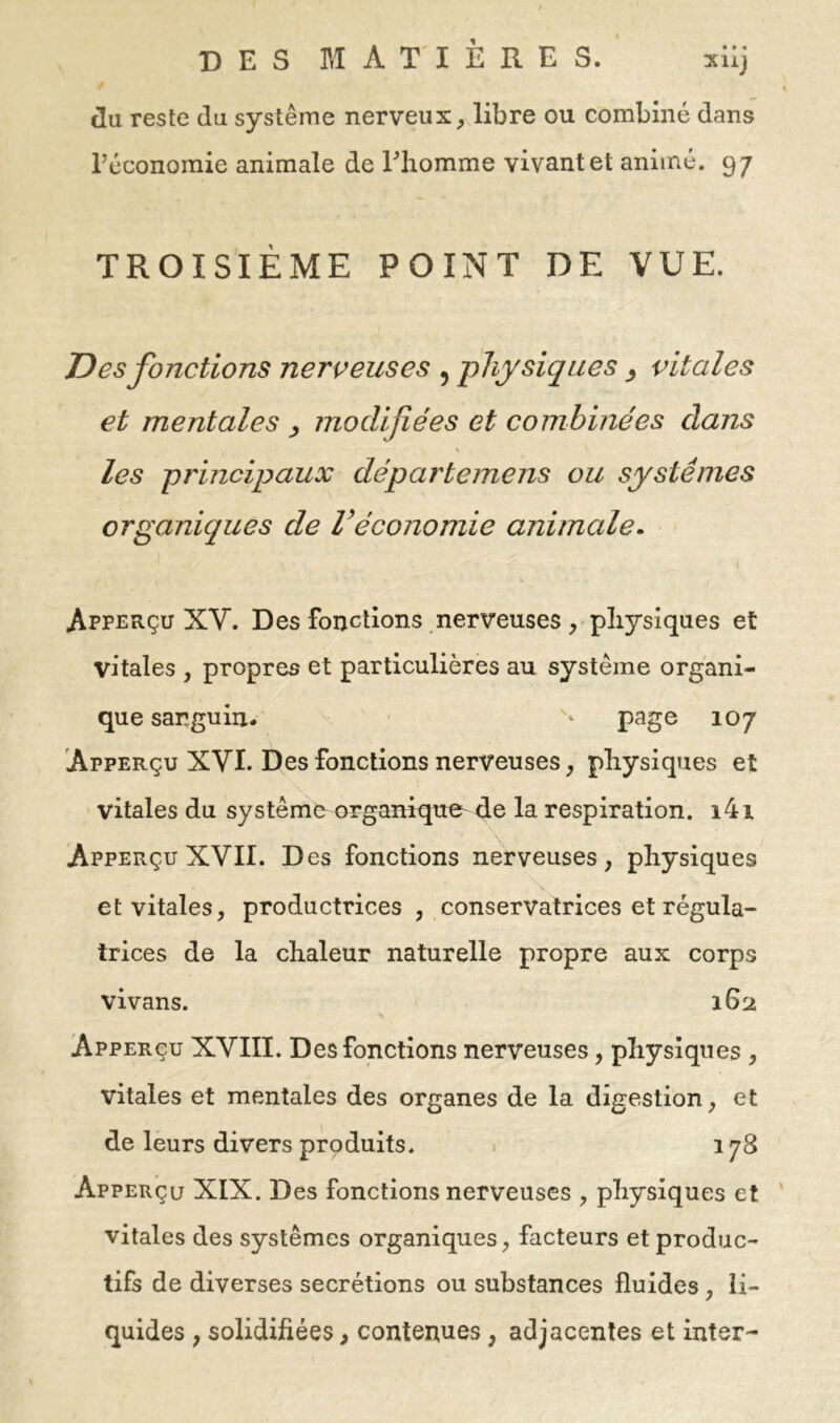 du reste du système nerveux, libre ou combiné dans l’économie animale de Thomme vivant et animé. 97 TROISIÈME POINT DE VUE. Des fonctions nerveuses , -physiques ^ vitales et mentales ^ modifiées et combinées clans \ les principaux départemens ou systèmes organiques de Véconomie animale. Apperçu XV. Des fonctions nerveuses, physiques et vitales , propres et particulières au système organi- que sanguin. ‘ page 107 Apperçu XVI. Des fonctions nerveuses, physiques et vitales du système organiques de la respiration. i4i Apperçu XVII. D es fonctions nerveuses, physiques et vitales, productrices, conservatrices et régula- trices de la chaleur naturelle propre aux corps vivans. 162 Apperçu XVIII. Des fonctions nerveuses, physiques , vitales et mentales des organes de la digestion, et de leurs divers produits. • 178 Apperçu XIX. Des fonctions nerveuses , physiques et ' vitales des systèmes organiques, facteurs et produc- tifs de diverses secrétions ou substances fluides, li- quides , solidifiées, contenues, adjacentes et inter-