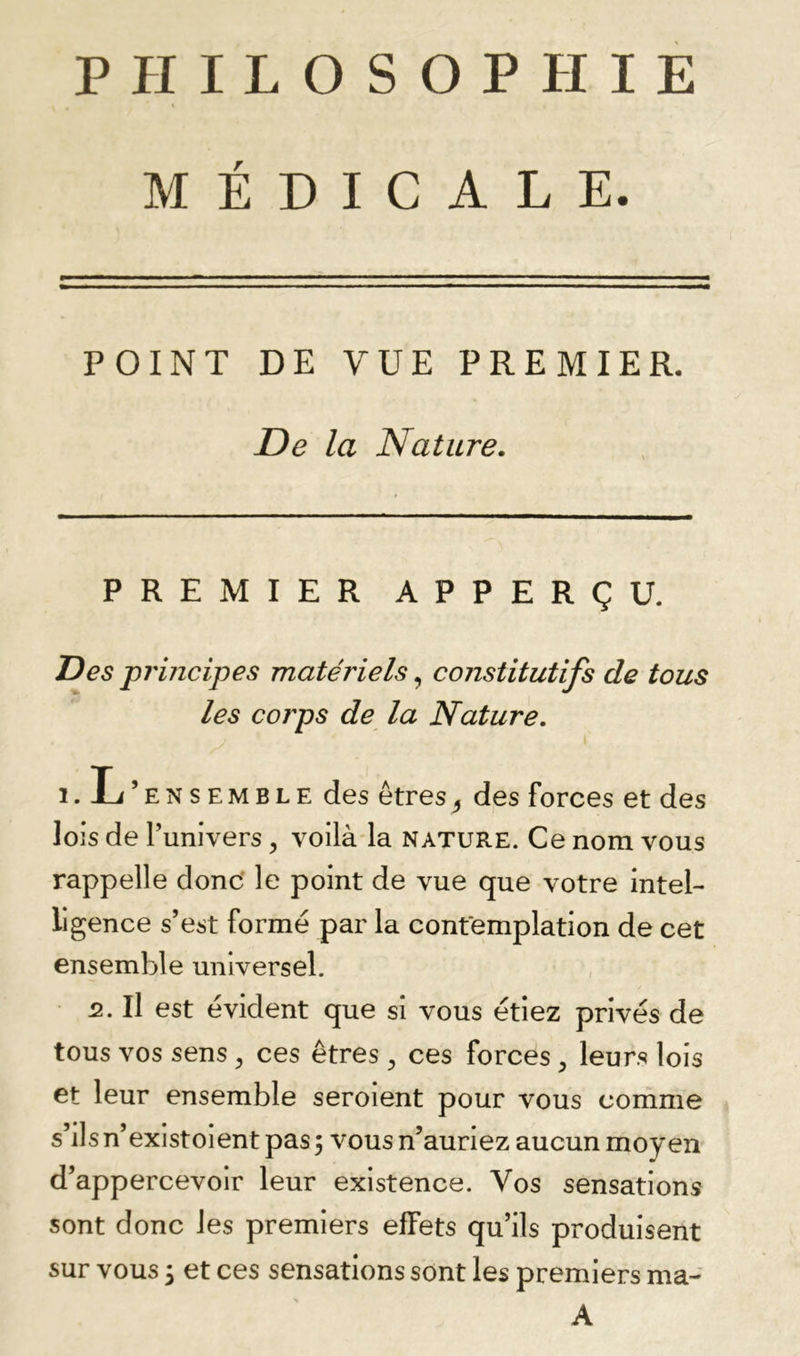 MÉDICALE. POINT DE VUE PREMIER. De la Nature. PREMIER APPERÇU. Des prmcipes matériels constitutifs de tous les corps de la Nature. 1. L’ensemble des êtres^ des forces et des lois de l’univers, voilàda nature. Ce nom vous rappelle donc' le point de vue que votre intel- ligence s’est formé par la contemplation de cet ensemble universel. 2. Il est évident que si vous étiez privés de tous vos sens ^ ces êtres , ces forces, leurs lois et leur ensemble seroient pour vous comme s’ils n’existoient pas ; vous n’auriez aucun moyen d’appercevoir leur existence. Vos sensations sont donc les premiers effets qu’ils produisent sur vous 3 et ces sensations sont les premiers ma- A