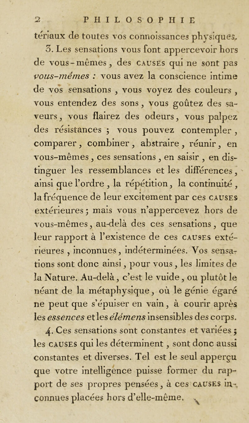 terjaux de toutes vos connoissances physiques^ 3. Les sensations vous font appercevoir hors de vous-mêmes, des causes qui ne sont pas vous-mêmes : vous avez la conscience intime 1 de vo’s sensations , vous voyez des couleurs , vous entendez des sons, vous goûtez des sa- veurs, vous flairez des odeurs, vous palpez des résistances ; vous pouvez contempler , comparer , combiner , abstraire , réunir, en vous-mêmes , ces sensations , en saisir , en dis- tinguer les ressemblances et les différences, ainsi que l’ordre , la répétition, la continuité , la fréquence de leur excitement par ces causes extérieures; mais vous n’appercevez hors de vous-mêmes, au-delà des ces sensations, que leur rapport à l’existence de ces causes exté- rieures , inconnues, indéterminées. Vos sensdT tions sont donc ainsi, pour vous, les limites de la Nature. Au-delà, c’est le vuide, ou plutôt le néant de la métaphysique, où le génie égaré ne peut que s’épuiser en vain, à courir après les essences et les élémens insensibles des corps. 4. Ces sensations sont constantes et variées ; les CAUSES qui les déterminent, sont donc aussi constantes et diverses. Tel est le seul apperçu que votre intelligence puisse former du rap- port de ses propres pensées, à ces causes in- connues placées hors d’elle-même. ^